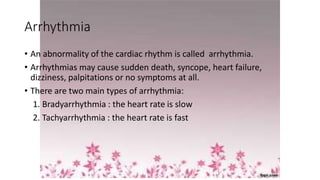 Arrhythmia
• An abnormality of the cardiac rhythm is called arrhythmia.
• Arrhythmias may cause sudden death, syncope, heart failure,
dizziness, palpitations or no symptoms at all.
• There are two main types of arrhythmia:
1. Bradyarrhythmia : the heart rate is slow
2. Tachyarrhythmia : the heart rate is fast
 