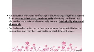• An abnormal mechanism of tachycardia, or tachyarrhythmia, results
from an area other than the sinus node elevating the heart rate
above the sinus rate or alternatively from an intrinsically abnormal
sinus node.
• So, tachyarrhythmias occur due to abnormal impulse initiation or
conduction and may be classified in several different ways.
 