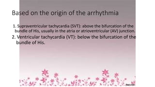 Based on the origin of the arrhythmia
1. Supraventricular tachycardia (SVT): above the bifurcation of the
bundle of His, usually in the atria or atrioventricular (AV) junction.
2. Ventricular tachycardia (VT): below the bifurcation of the
bundle of His.
 