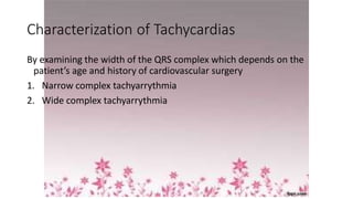 Characterization of Tachycardias
By examining the width of the QRS complex which depends on the
patient’s age and history of cardiovascular surgery
1. Narrow complex tachyarrythmia
2. Wide complex tachyarrythmia
 