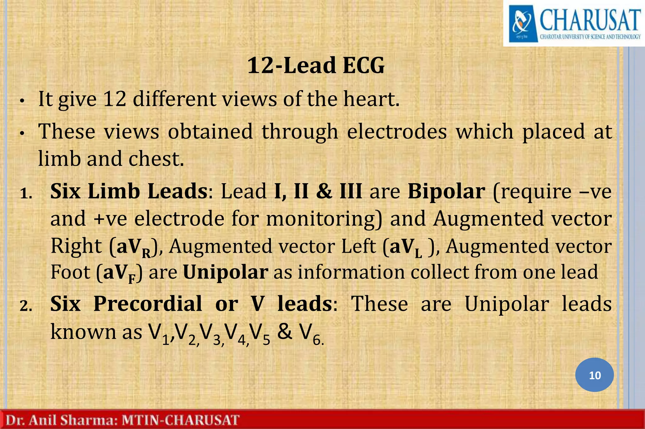 12-Lead ECG
• It give 12 different views of the heart.
• These views obtained through electrodes which placed at
limb and chest.
1. Six Limb Leads: Lead I, II & III are Bipolar (require –ve
and +ve electrode for monitoring) and Augmented vector
Right (aVR), Augmented vector Left (aVL ), Augmented vector
Foot (aVF) are Unipolar as information collect from one lead
2. Six Precordial or V leads: These are Unipolar leads
known as V1,V2,V3,V4,V5 & V6.
10
 