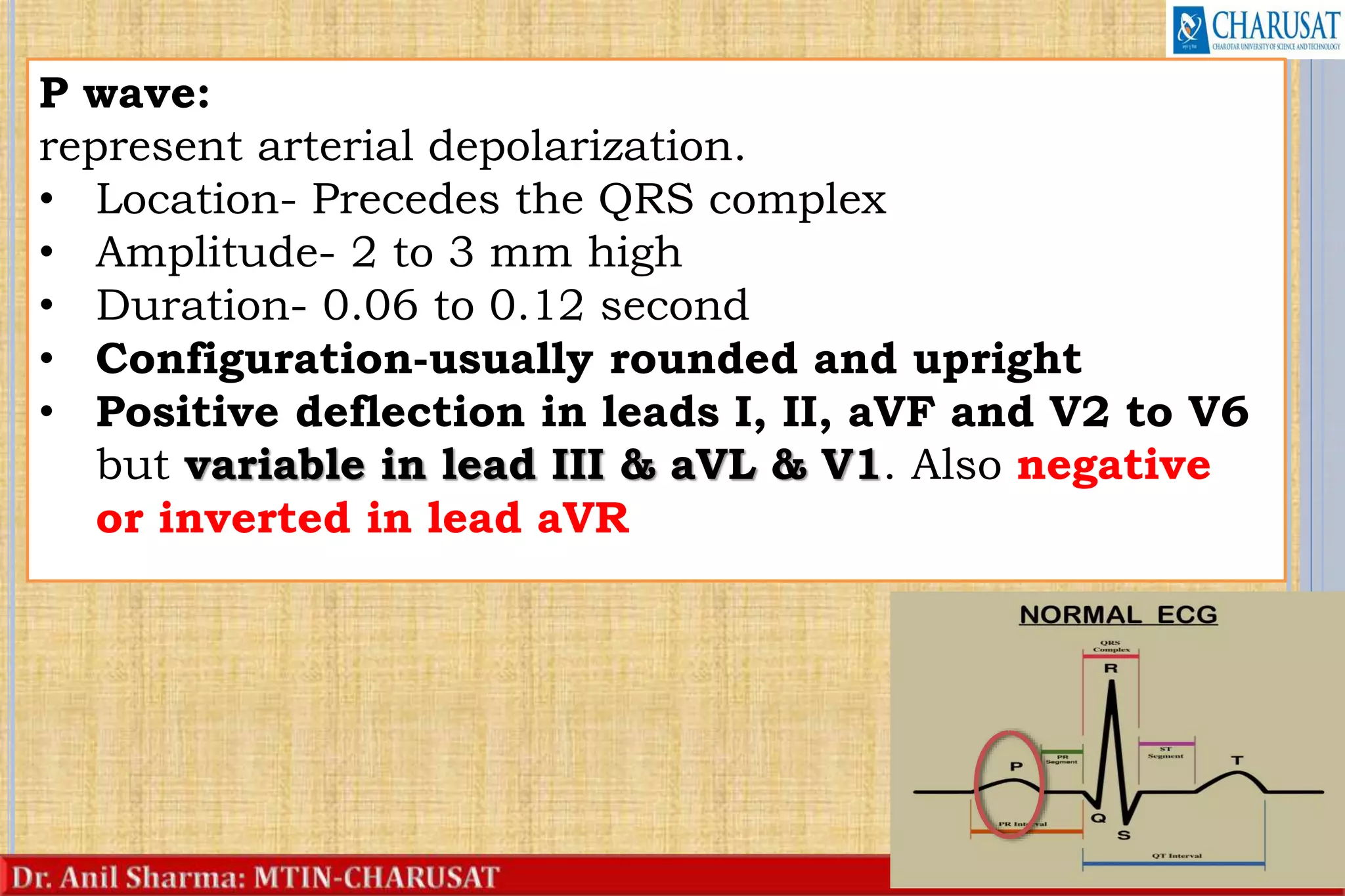 19
P wave:
represent arterial depolarization.
• Location- Precedes the QRS complex
• Amplitude- 2 to 3 mm high
• Duration- 0.06 to 0.12 second
• Configuration-usually rounded and upright
• Positive deflection in leads I, II, aVF and V2 to V6
but variable in lead III & aVL & V1. Also negative
or inverted in lead aVR
 