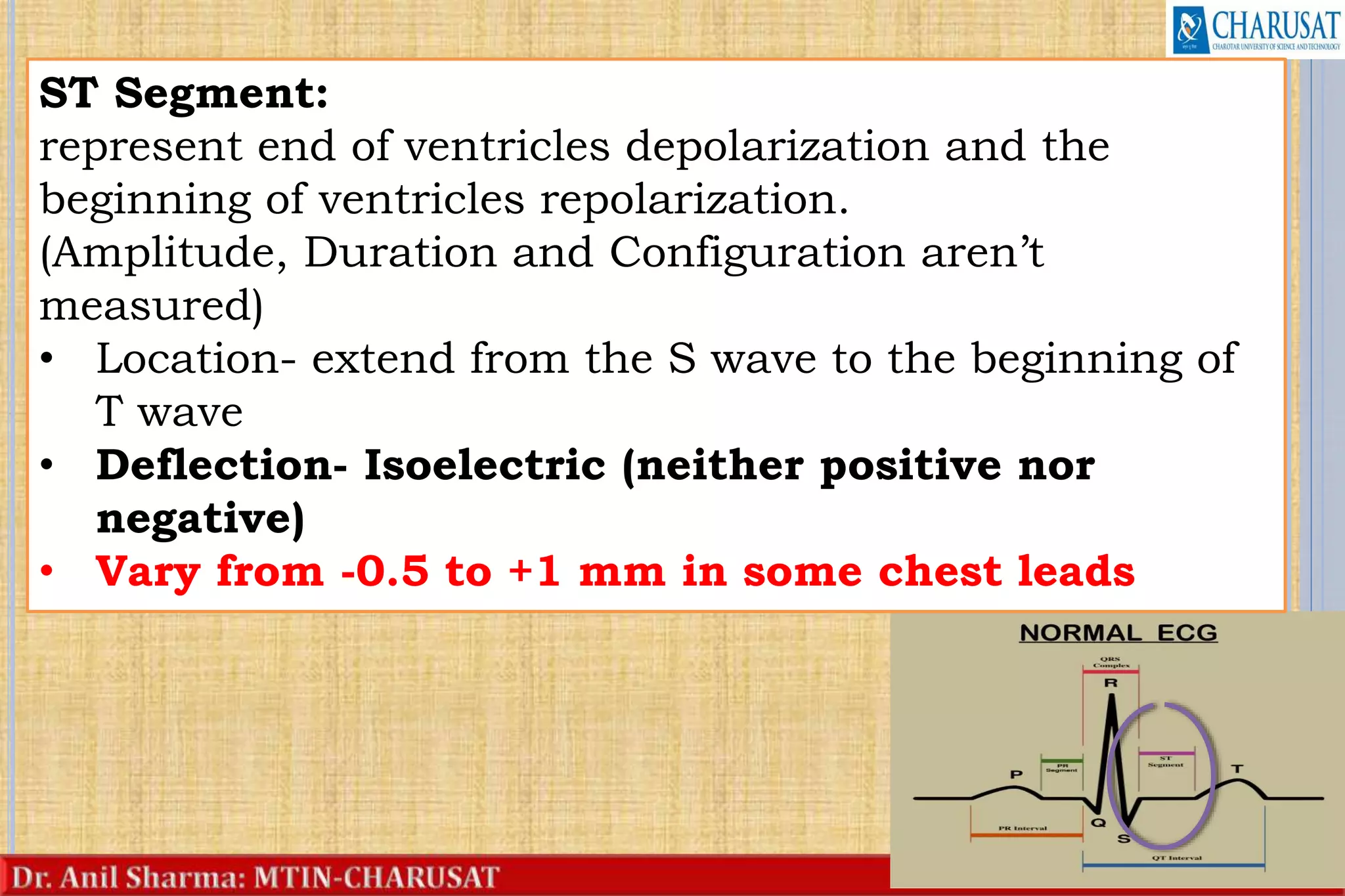 22
ST Segment:
represent end of ventricles depolarization and the
beginning of ventricles repolarization.
(Amplitude, Duration and Configuration aren’t
measured)
• Location- extend from the S wave to the beginning of
T wave
• Deflection- Isoelectric (neither positive nor
negative)
• Vary from -0.5 to +1 mm in some chest leads
 