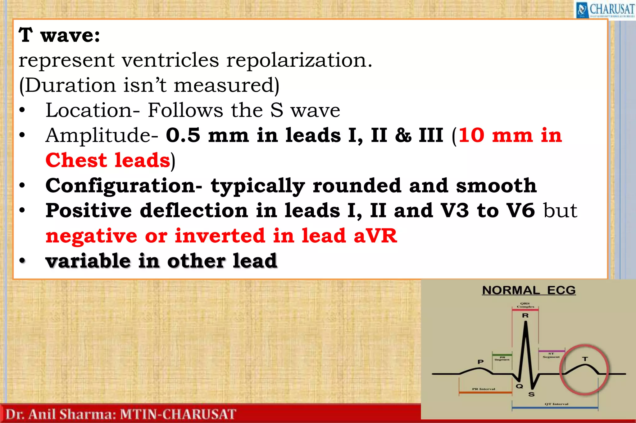 23
T wave:
represent ventricles repolarization.
(Duration isn’t measured)
• Location- Follows the S wave
• Amplitude- 0.5 mm in leads I, II & III (10 mm in
Chest leads)
• Configuration- typically rounded and smooth
• Positive deflection in leads I, II and V3 to V6 but
negative or inverted in lead aVR
• variable in other lead
 