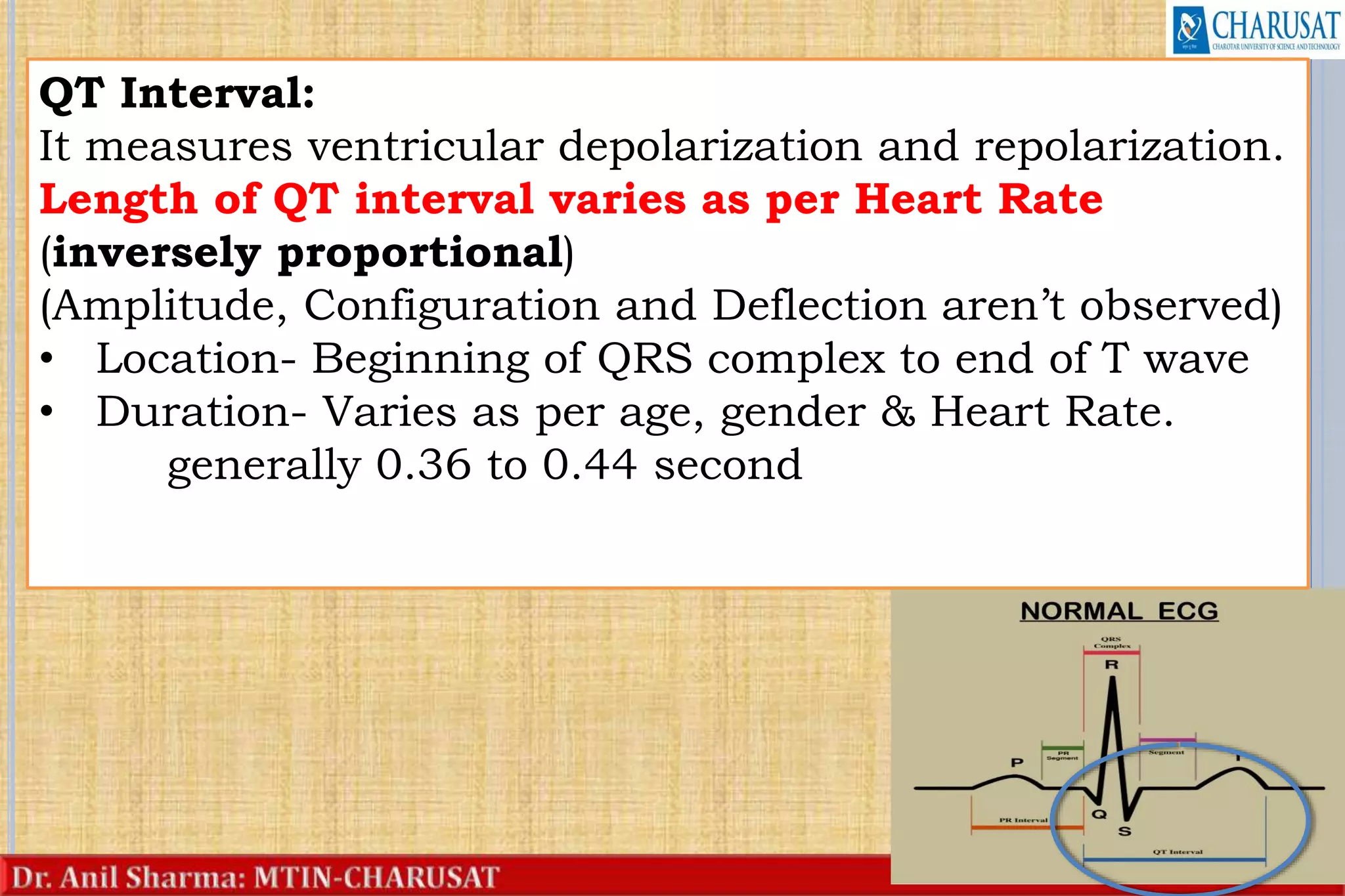 24
QT Interval:
It measures ventricular depolarization and repolarization.
Length of QT interval varies as per Heart Rate
(inversely proportional)
(Amplitude, Configuration and Deflection aren’t observed)
• Location- Beginning of QRS complex to end of T wave
• Duration- Varies as per age, gender & Heart Rate.
generally 0.36 to 0.44 second
 
