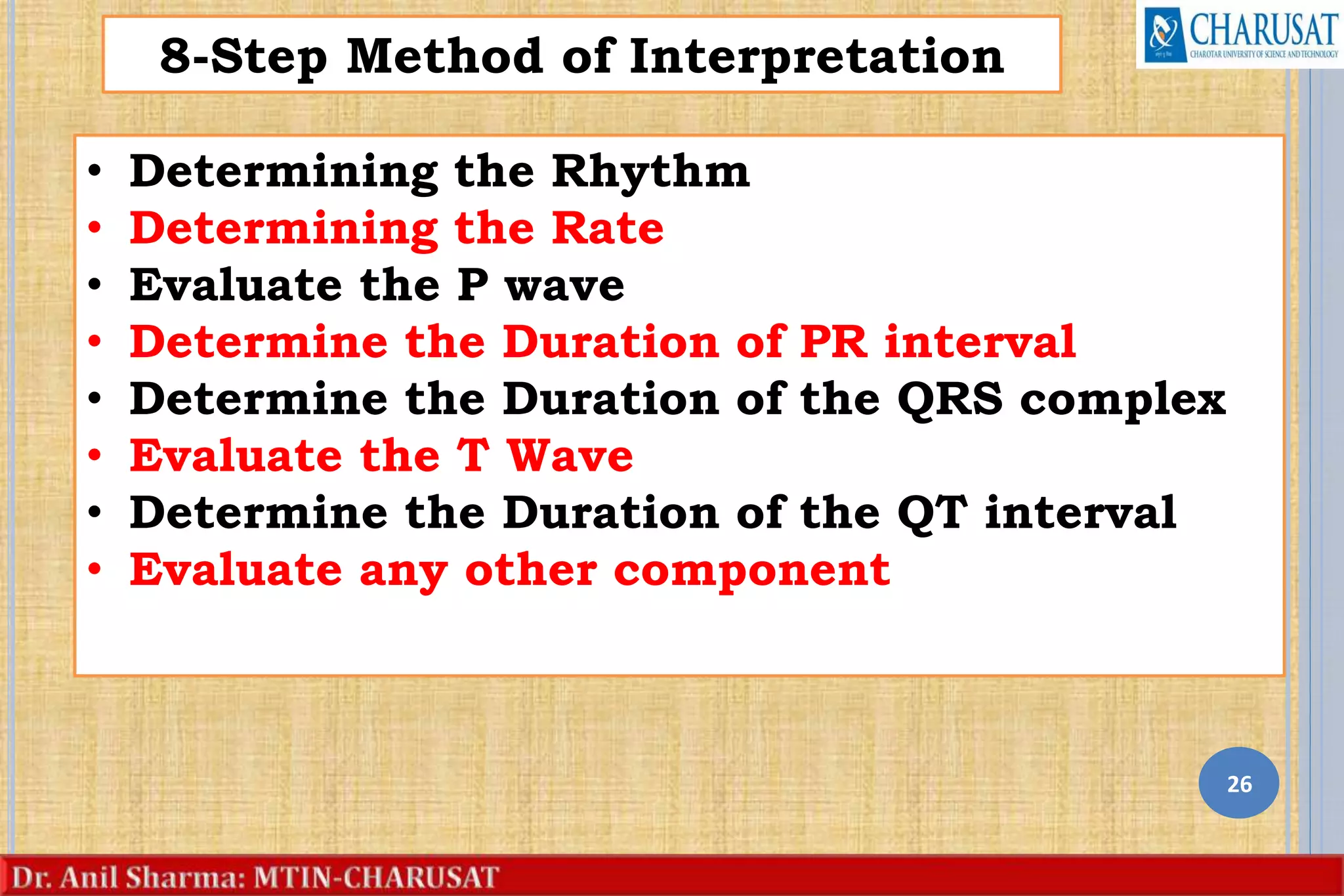 26
8-Step Method of Interpretation
• Determining the Rhythm
• Determining the Rate
• Evaluate the P wave
• Determine the Duration of PR interval
• Determine the Duration of the QRS complex
• Evaluate the T Wave
• Determine the Duration of the QT interval
• Evaluate any other component
 