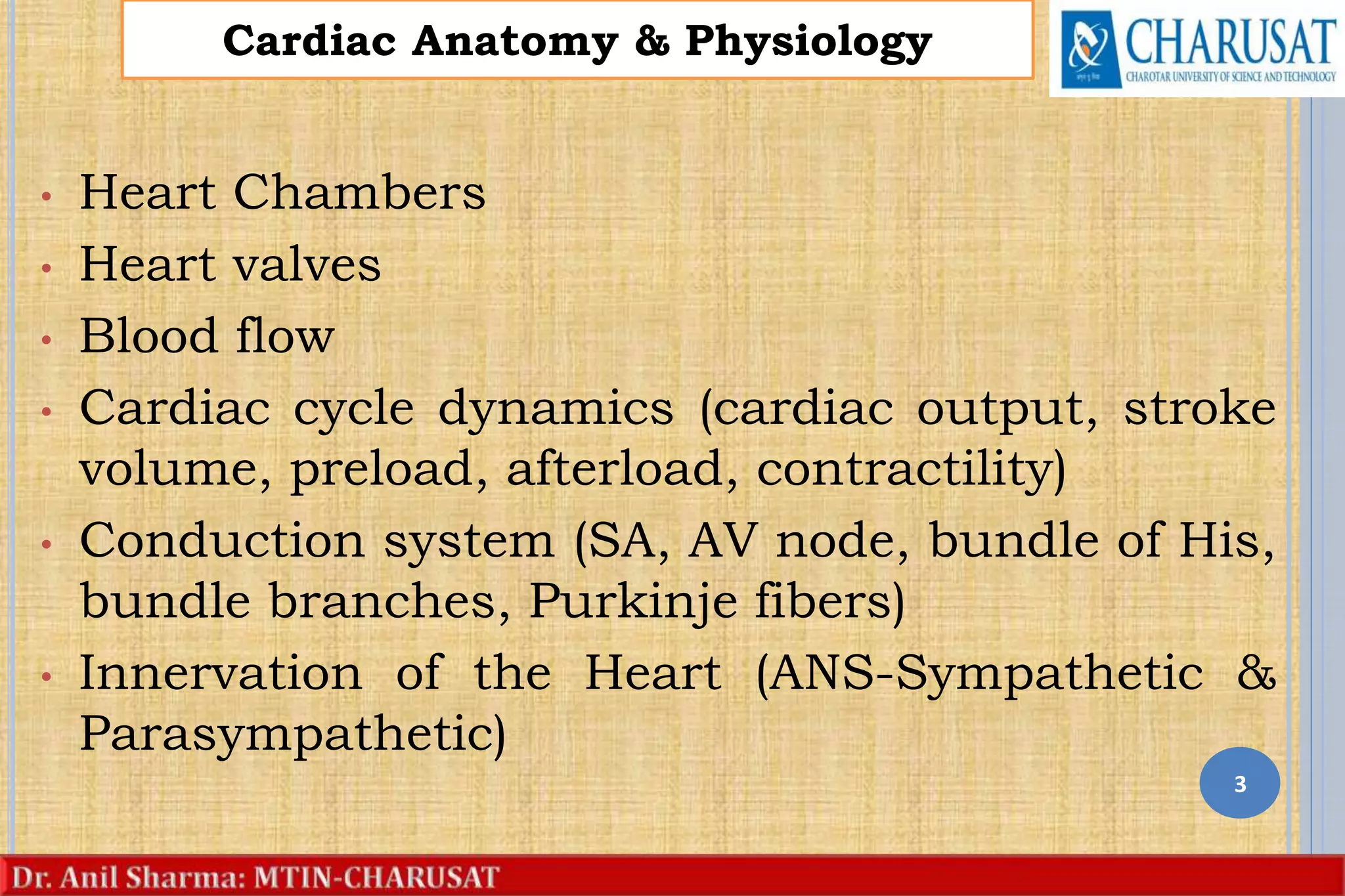 • Heart Chambers
• Heart valves
• Blood flow
• Cardiac cycle dynamics (cardiac output, stroke
volume, preload, afterload, contractility)
• Conduction system (SA, AV node, bundle of His,
bundle branches, Purkinje fibers)
• Innervation of the Heart (ANS-Sympathetic &
Parasympathetic)
3
Cardiac Anatomy & Physiology
 
