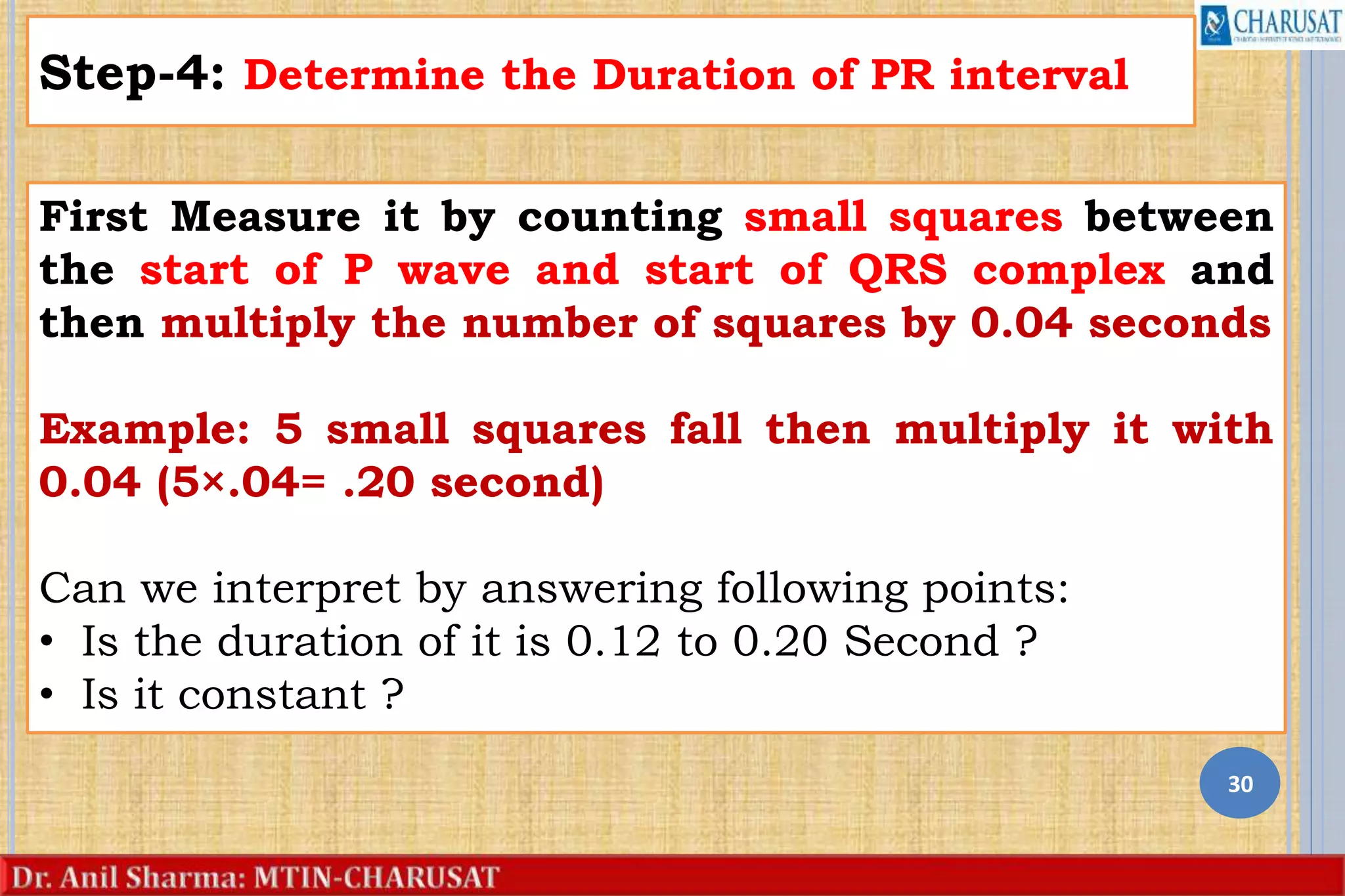 30
Step-4: Determine the Duration of PR interval
First Measure it by counting small squares between
the start of P wave and start of QRS complex and
then multiply the number of squares by 0.04 seconds
Example: 5 small squares fall then multiply it with
0.04 (5×.04= .20 second)
Can we interpret by answering following points:
• Is the duration of it is 0.12 to 0.20 Second ?
• Is it constant ?
 
