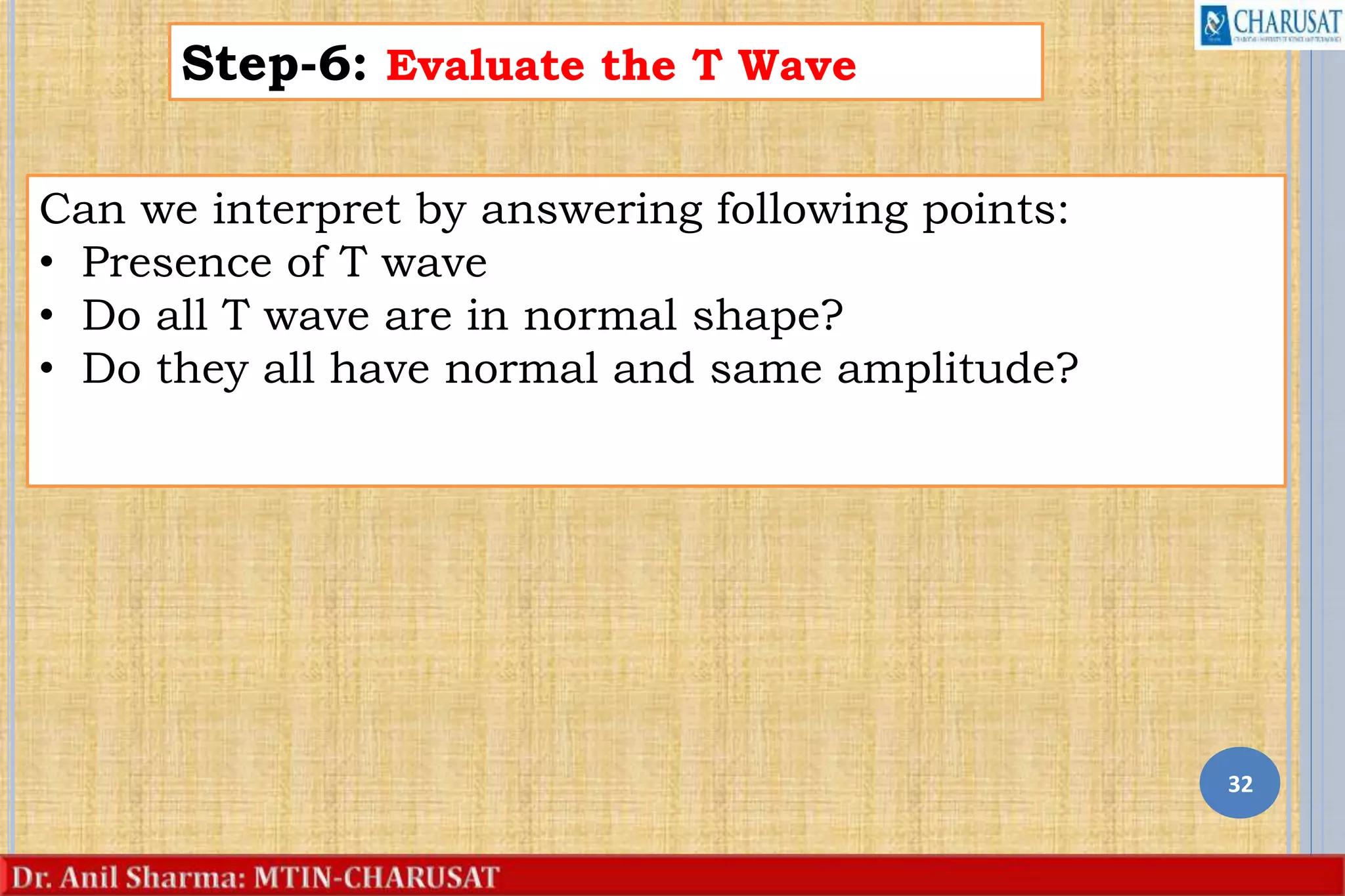 32
Step-6: Evaluate the T Wave
Can we interpret by answering following points:
• Presence of T wave
• Do all T wave are in normal shape?
• Do they all have normal and same amplitude?
 