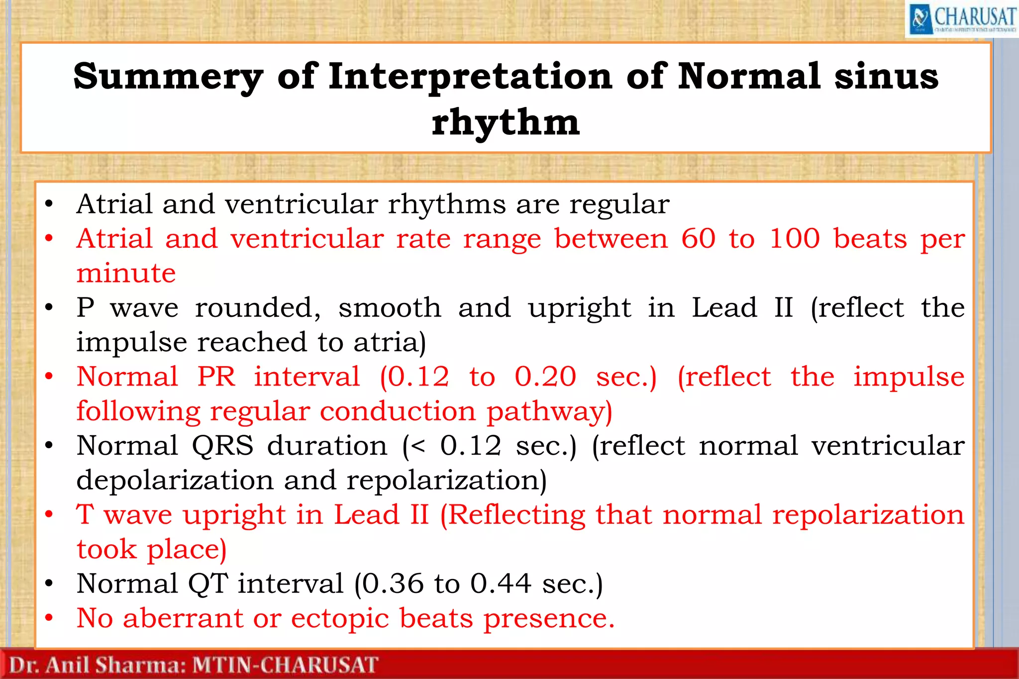 35
Summery of Interpretation of Normal sinus
rhythm
• Atrial and ventricular rhythms are regular
• Atrial and ventricular rate range between 60 to 100 beats per
minute
• P wave rounded, smooth and upright in Lead II (reflect the
impulse reached to atria)
• Normal PR interval (0.12 to 0.20 sec.) (reflect the impulse
following regular conduction pathway)
• Normal QRS duration (< 0.12 sec.) (reflect normal ventricular
depolarization and repolarization)
• T wave upright in Lead II (Reflecting that normal repolarization
took place)
• Normal QT interval (0.36 to 0.44 sec.)
• No aberrant or ectopic beats presence.
 