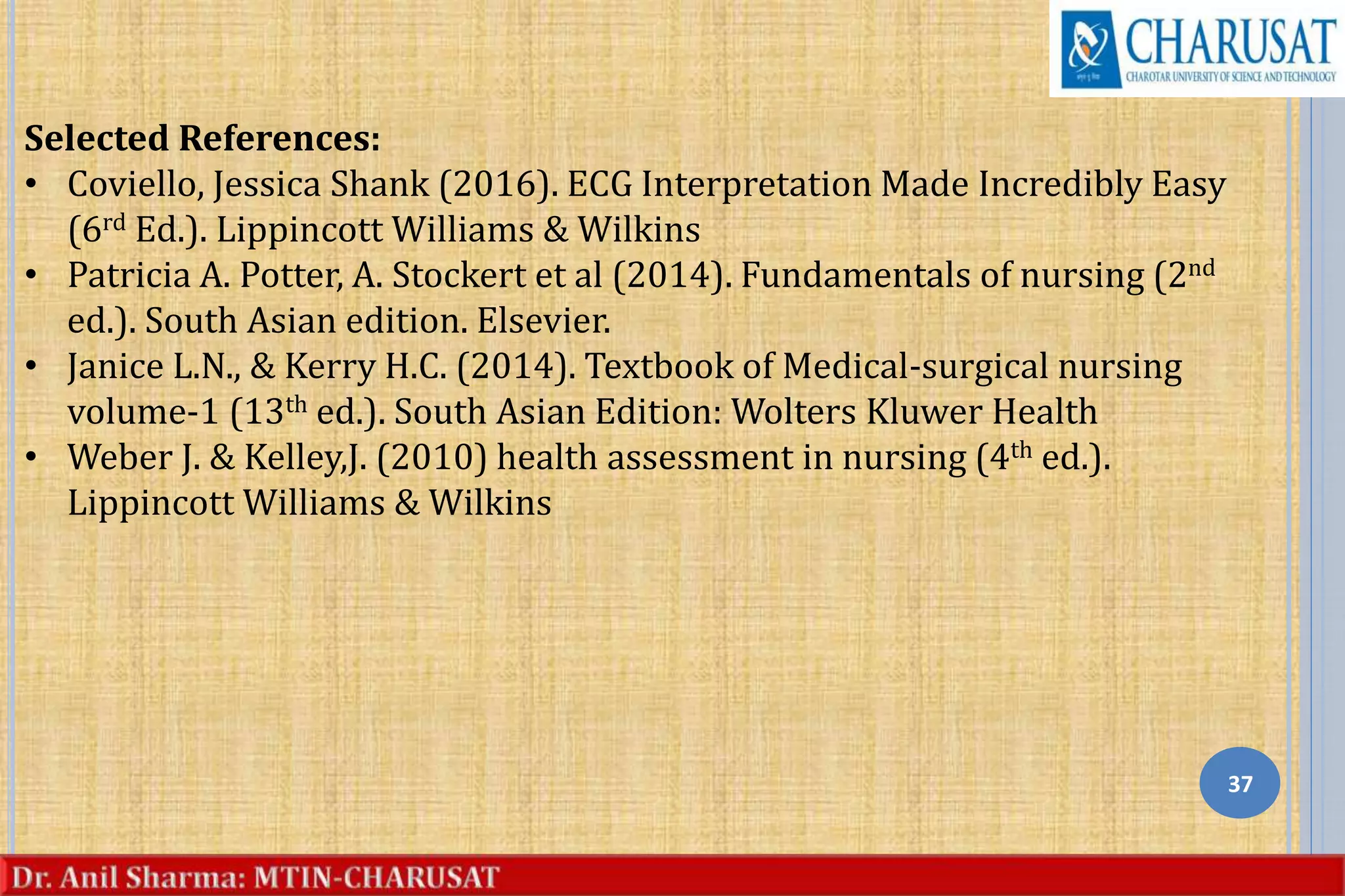 37
Selected References:
• Coviello, Jessica Shank (2016). ECG Interpretation Made Incredibly Easy
(6rd Ed.). Lippincott Williams & Wilkins
• Patricia A. Potter, A. Stockert et al (2014). Fundamentals of nursing (2nd
ed.). South Asian edition. Elsevier.
• Janice L.N., & Kerry H.C. (2014). Textbook of Medical-surgical nursing
volume-1 (13th ed.). South Asian Edition: Wolters Kluwer Health
• Weber J. & Kelley,J. (2010) health assessment in nursing (4th ed.).
Lippincott Williams & Wilkins
 