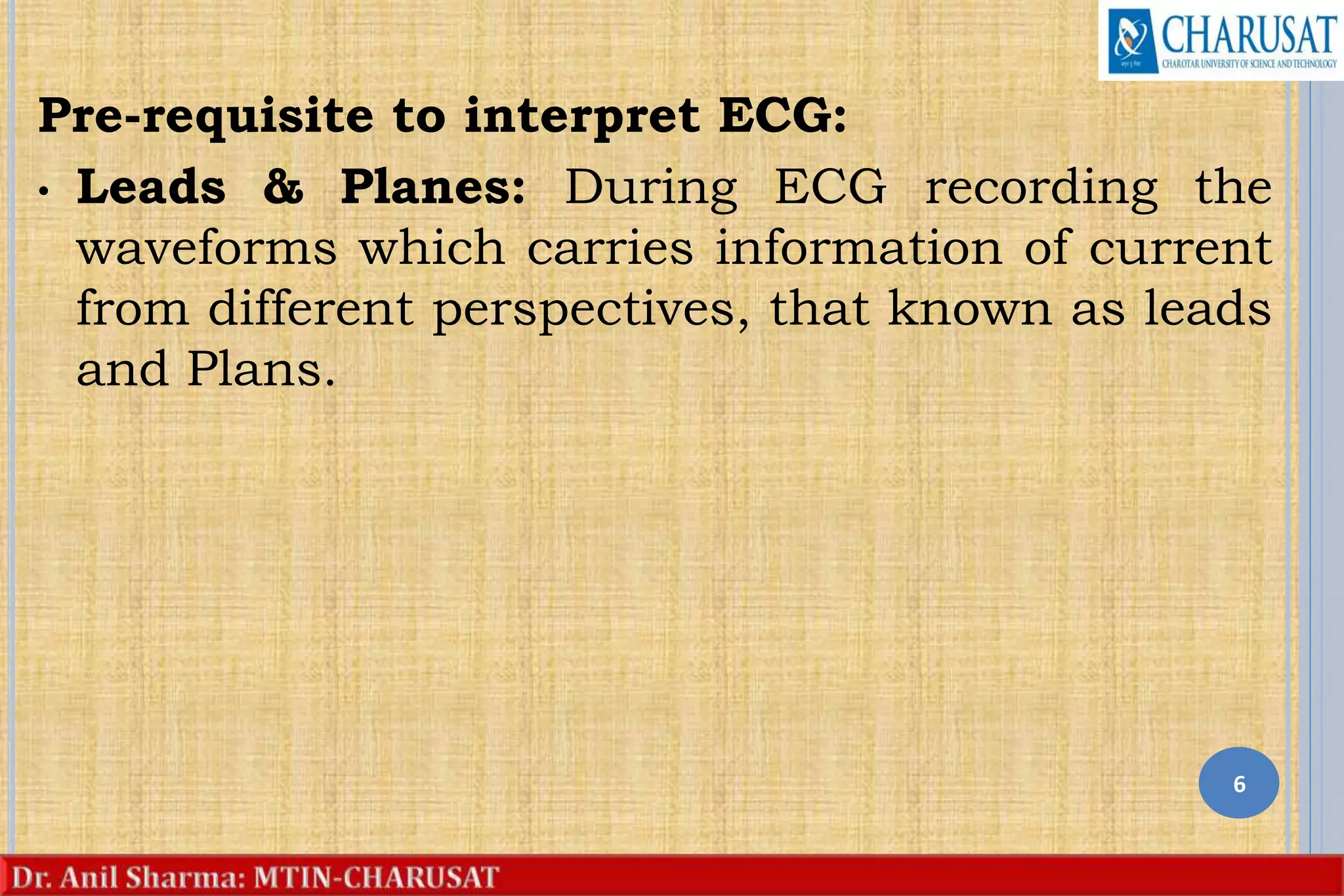 Pre-requisite to interpret ECG:
• Leads & Planes: During ECG recording the
waveforms which carries information of current
from different perspectives, that known as leads
and Plans.
6
 