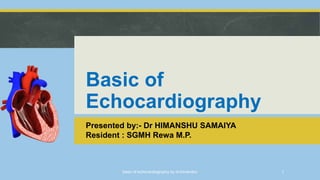 Basic of
Echocardiography
Presented by:- Dr HIMANSHU SAMAIYA
Resident : SGMH Rewa M.P.
basic of echocardiography by dr.himanshu 1
 