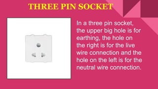 THREE PIN SOCKET
In a three pin socket,
the upper big hole is for
earthing, the hole on
the right is for the live
wire connection and the
hole on the left is for the
neutral wire connection.
 