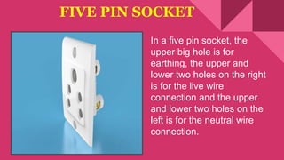FIVE PIN SOCKET
In a five pin socket, the
upper big hole is for
earthing, the upper and
lower two holes on the right
is for the live wire
connection and the upper
and lower two holes on the
left is for the neutral wire
connection.
 