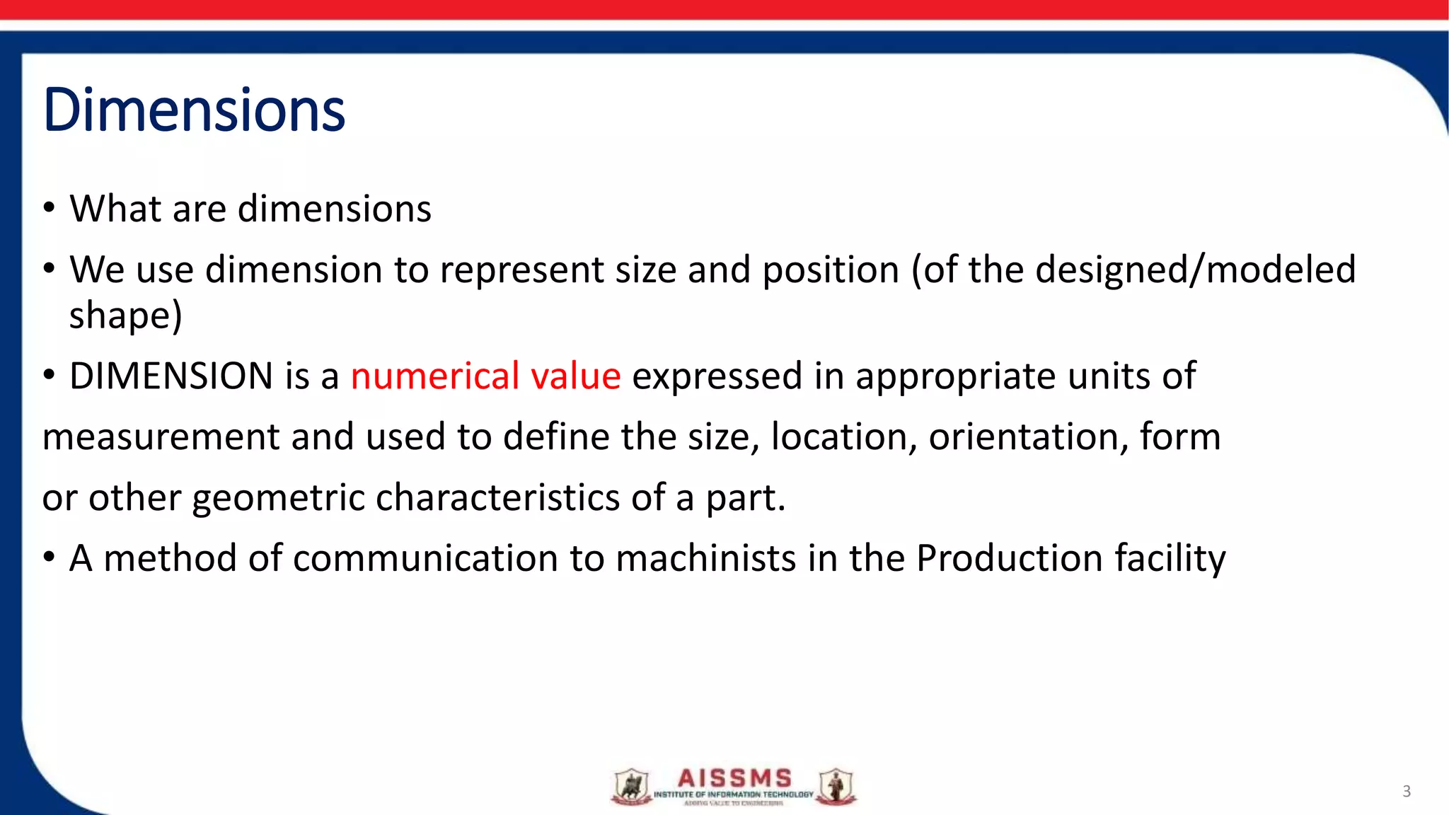 Dimensions
• What are dimensions
• We use dimension to represent size and position (of the designed/modeled
shape)
• DIMENSION is a numerical value expressed in appropriate units of
measurement and used to define the size, location, orientation, form
or other geometric characteristics of a part.
• A method of communication to machinists in the Production facility
3
 