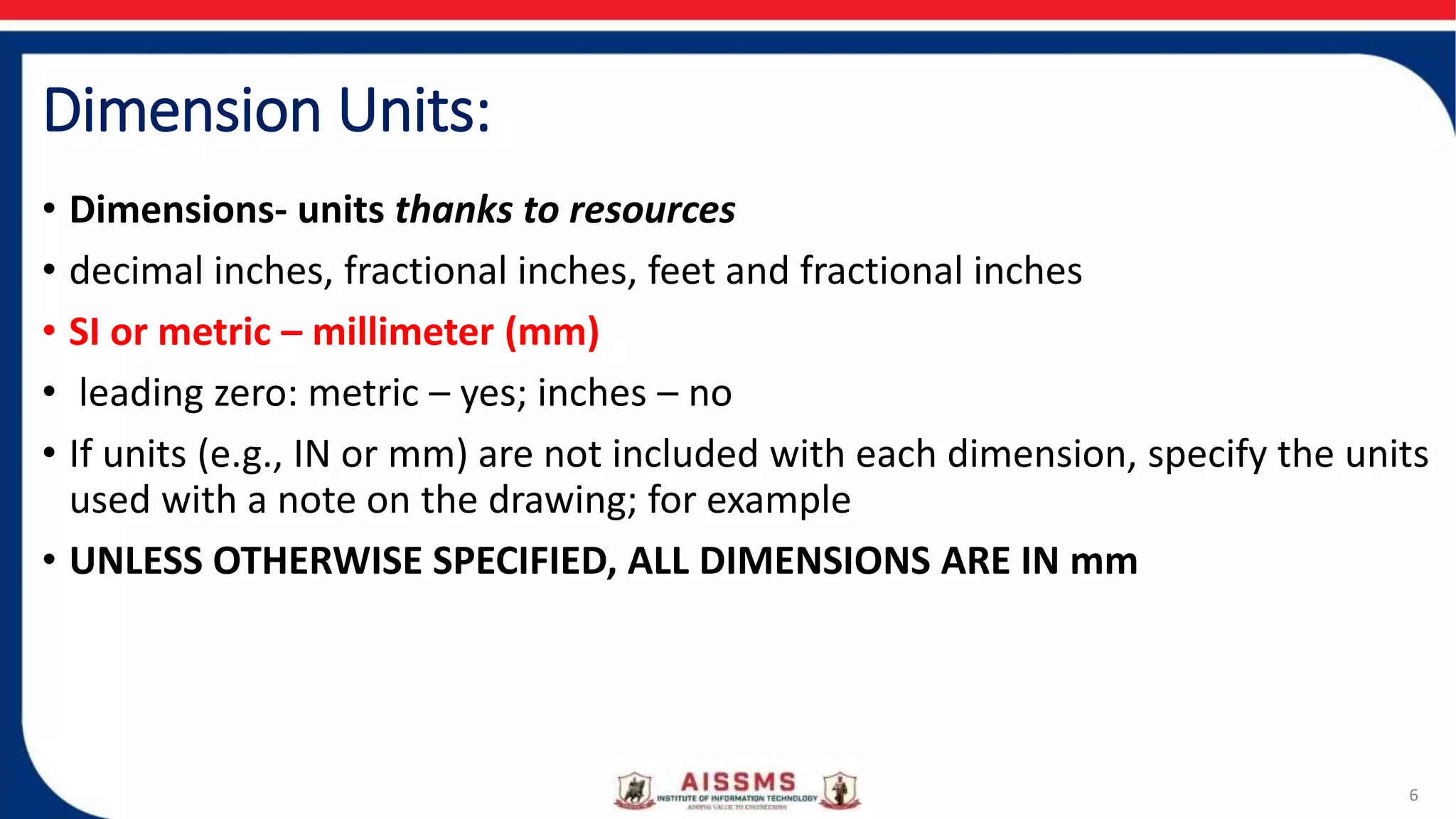 Dimension Units:
• Dimensions- units thanks to resources
• decimal inches, fractional inches, feet and fractional inches
• SI or metric – millimeter (mm)
• leading zero: metric – yes; inches – no
• If units (e.g., IN or mm) are not included with each dimension, specify the units
used with a note on the drawing; for example
• UNLESS OTHERWISE SPECIFIED, ALL DIMENSIONS ARE IN mm
6
 