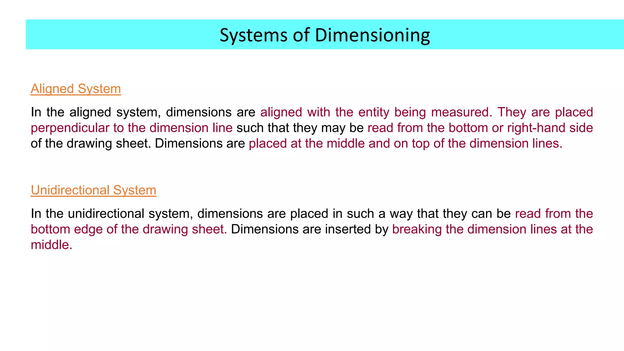 Aligned System
In the aligned system, dimensions are aligned with the entity being measured. They are placed
perpendicular to the dimension line such that they may be read from the bottom or right-hand side
of the drawing sheet. Dimensions are placed at the middle and on top of the dimension lines.
Unidirectional System
In the unidirectional system, dimensions are placed in such a way that they can be read from the
bottom edge of the drawing sheet. Dimensions are inserted by breaking the dimension lines at the
middle.
Systems of Dimensioning
 