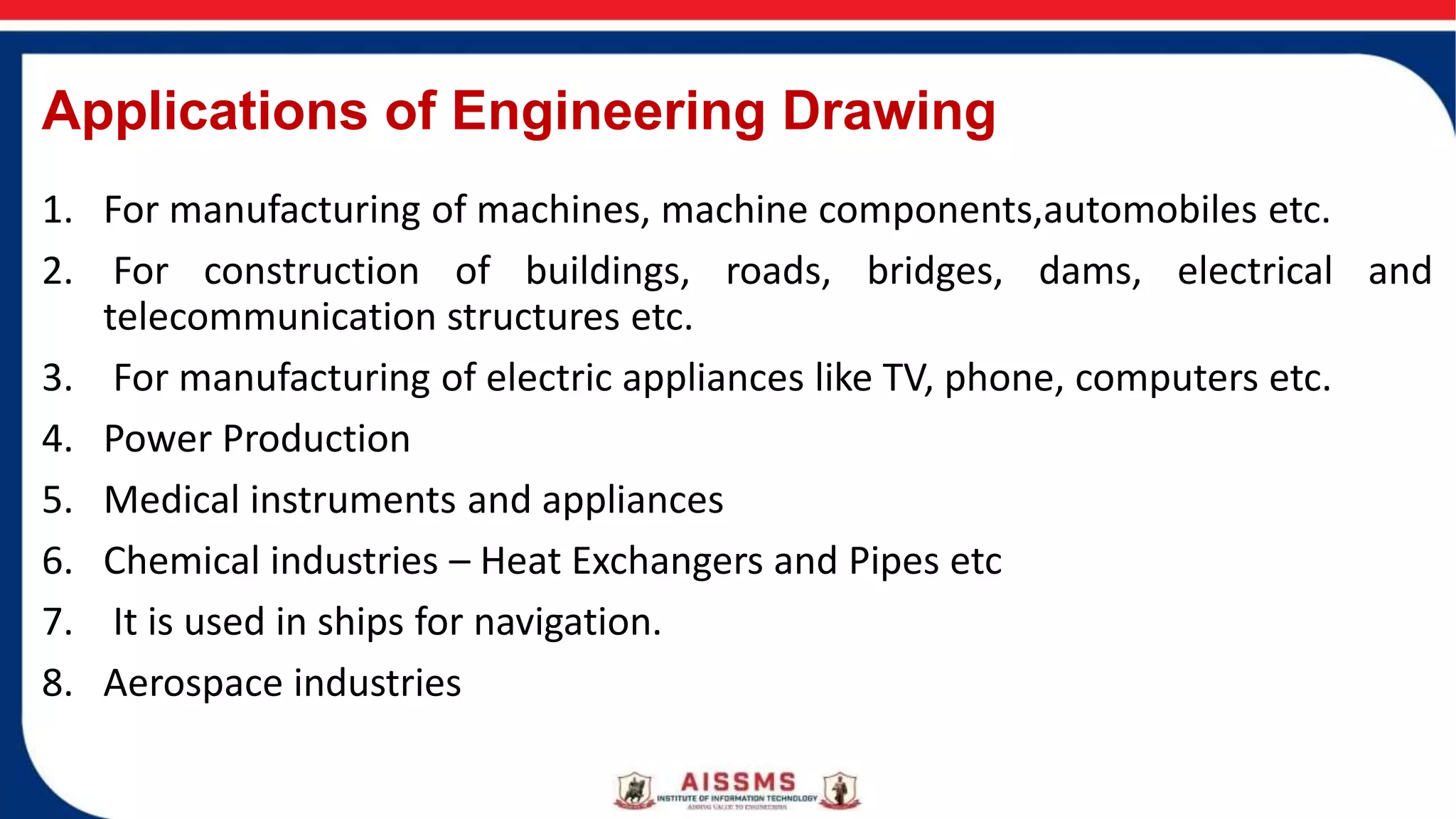 Applications of Engineering Drawing
1. For manufacturing of machines, machine components,automobiles etc.
2. For construction of buildings, roads, bridges, dams, electrical and
telecommunication structures etc.
3. For manufacturing of electric appliances like TV, phone, computers etc.
4. Power Production
5. Medical instruments and appliances
6. Chemical industries – Heat Exchangers and Pipes etc
7. It is used in ships for navigation.
8. Aerospace industries
 
