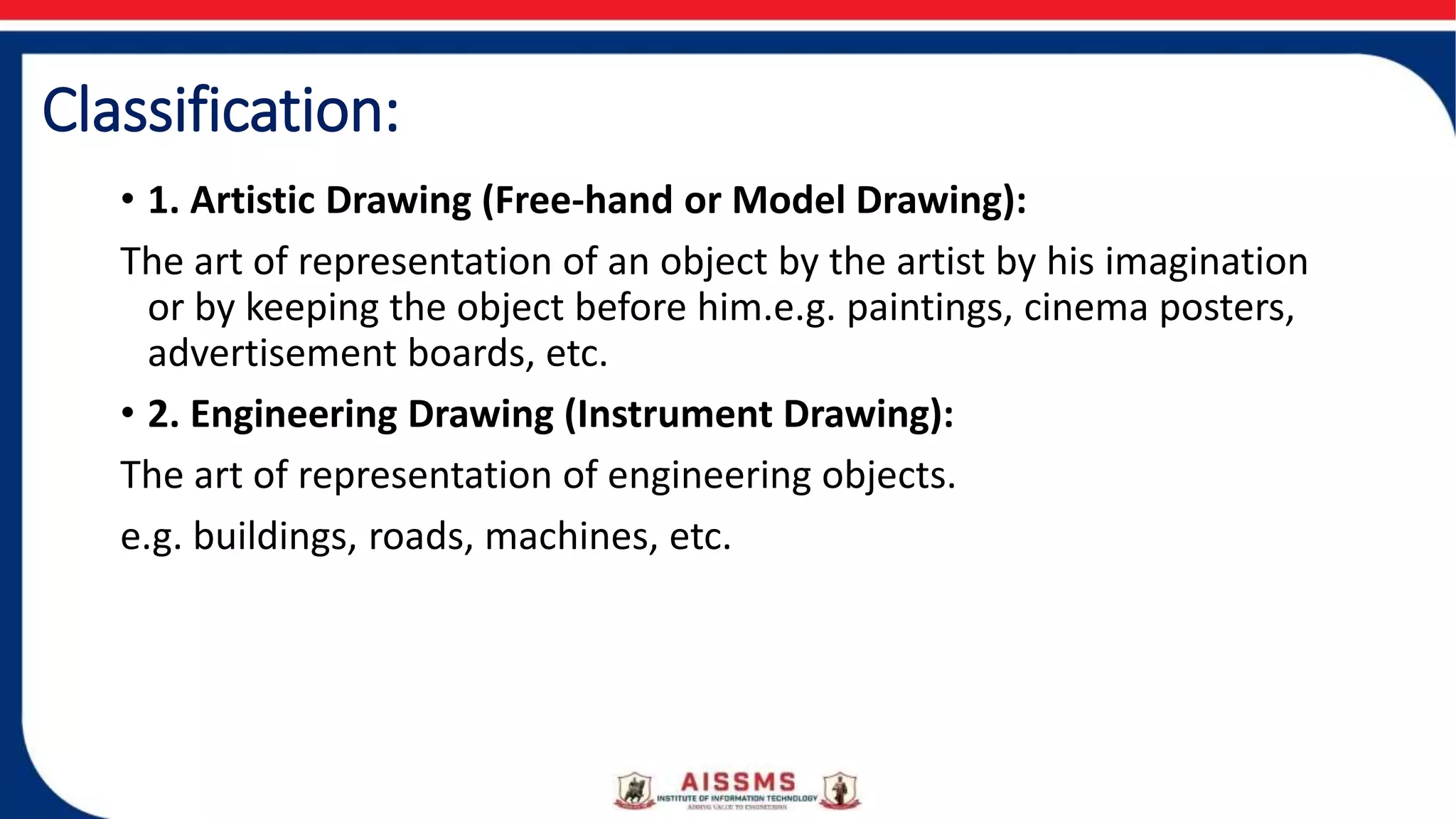 Classification:
• 1. Artistic Drawing (Free-hand or Model Drawing):
The art of representation of an object by the artist by his imagination
or by keeping the object before him.e.g. paintings, cinema posters,
advertisement boards, etc.
• 2. Engineering Drawing (Instrument Drawing):
The art of representation of engineering objects.
e.g. buildings, roads, machines, etc.
 