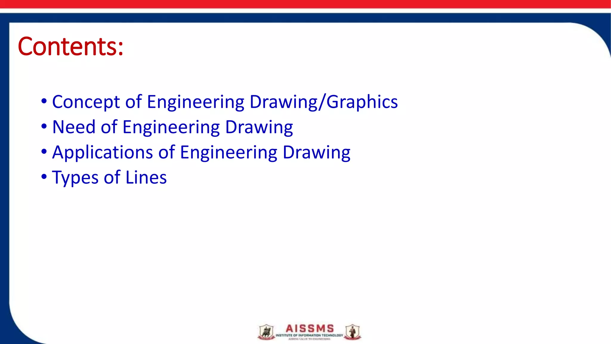Contents:
• Concept of Engineering Drawing/Graphics
• Need of Engineering Drawing
• Applications of Engineering Drawing
• Types of Lines
 