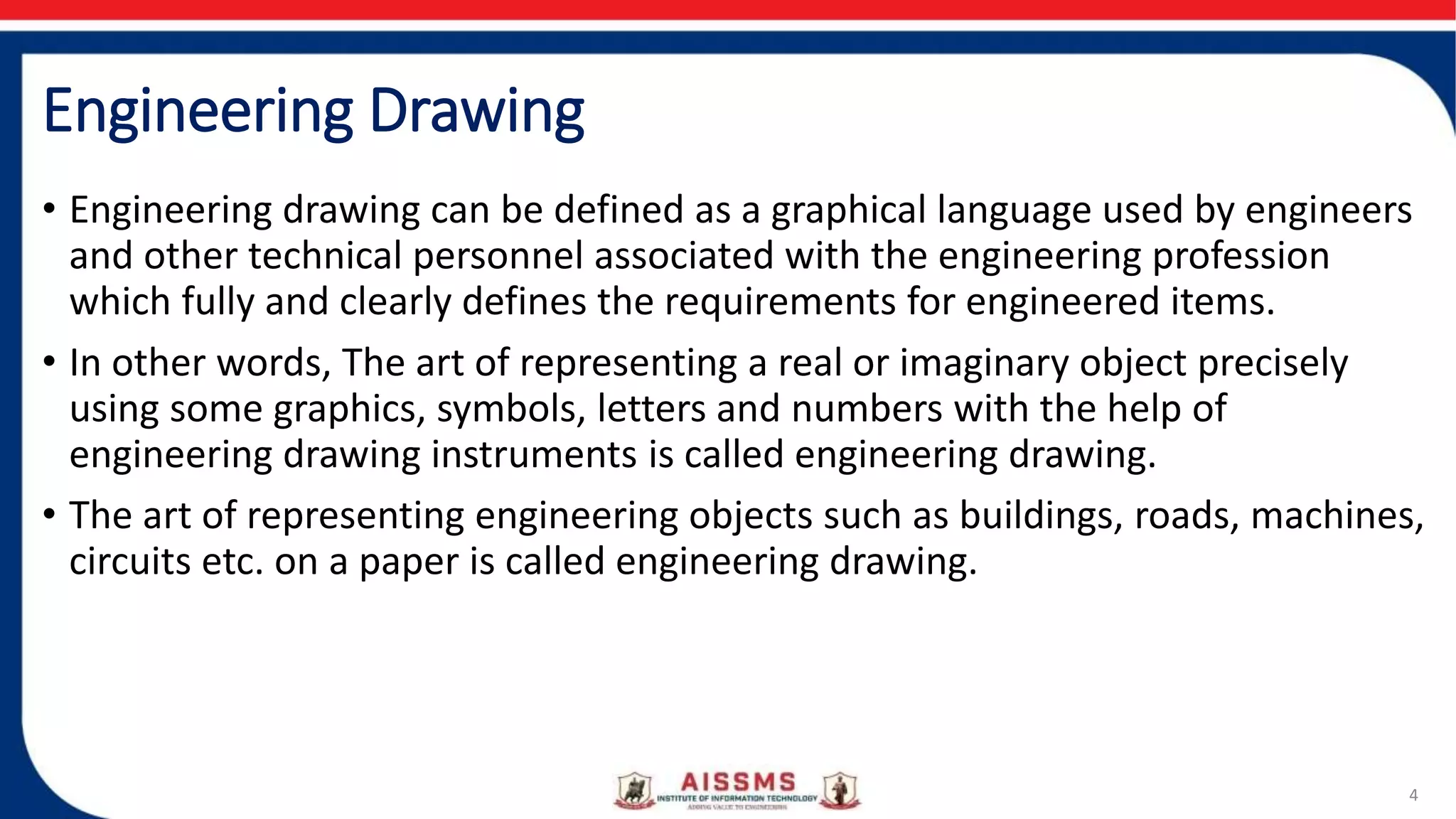 Engineering Drawing
• Engineering drawing can be defined as a graphical language used by engineers
and other technical personnel associated with the engineering profession
which fully and clearly defines the requirements for engineered items.
• In other words, The art of representing a real or imaginary object precisely
using some graphics, symbols, letters and numbers with the help of
engineering drawing instruments is called engineering drawing.
• The art of representing engineering objects such as buildings, roads, machines,
circuits etc. on a paper is called engineering drawing.
4
 