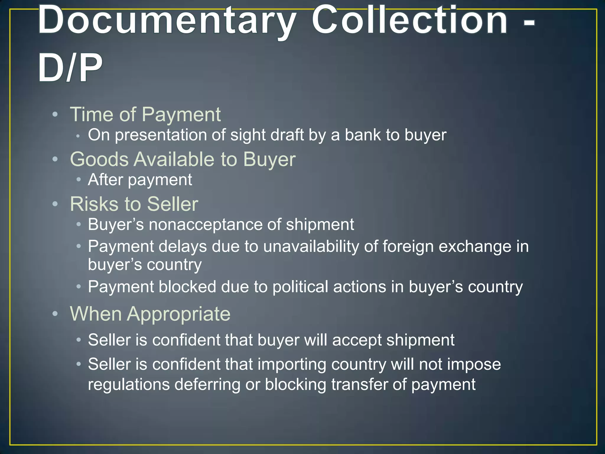 • Time of Payment
  •   On presentation of sight draft by a bank to buyer
• Goods Available to Buyer
  • After payment
• Risks to Seller
  • Buyer’s nonacceptance of shipment
  • Payment delays due to unavailability of foreign exchange in
    buyer’s country
  • Payment blocked due to political actions in buyer’s country
• When Appropriate
  • Seller is confident that buyer will accept shipment
  • Seller is confident that importing country will not impose
    regulations deferring or blocking transfer of payment
 
