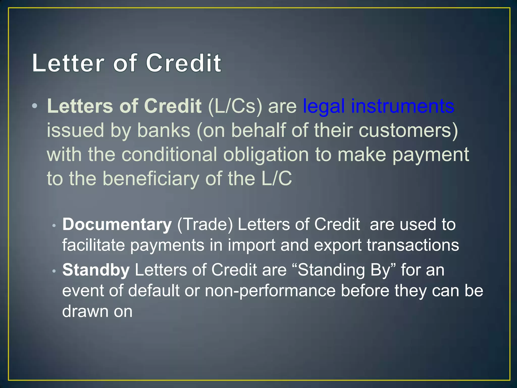 • Letters of Credit (L/Cs) are legal instruments
  issued by banks (on behalf of their customers)
  with the conditional obligation to make payment
  to the beneficiary of the L/C

  •   Documentary (Trade) Letters of Credit are used to
      facilitate payments in import and export transactions
  •   Standby Letters of Credit are “Standing By” for an
      event of default or non-performance before they can be
      drawn on
 