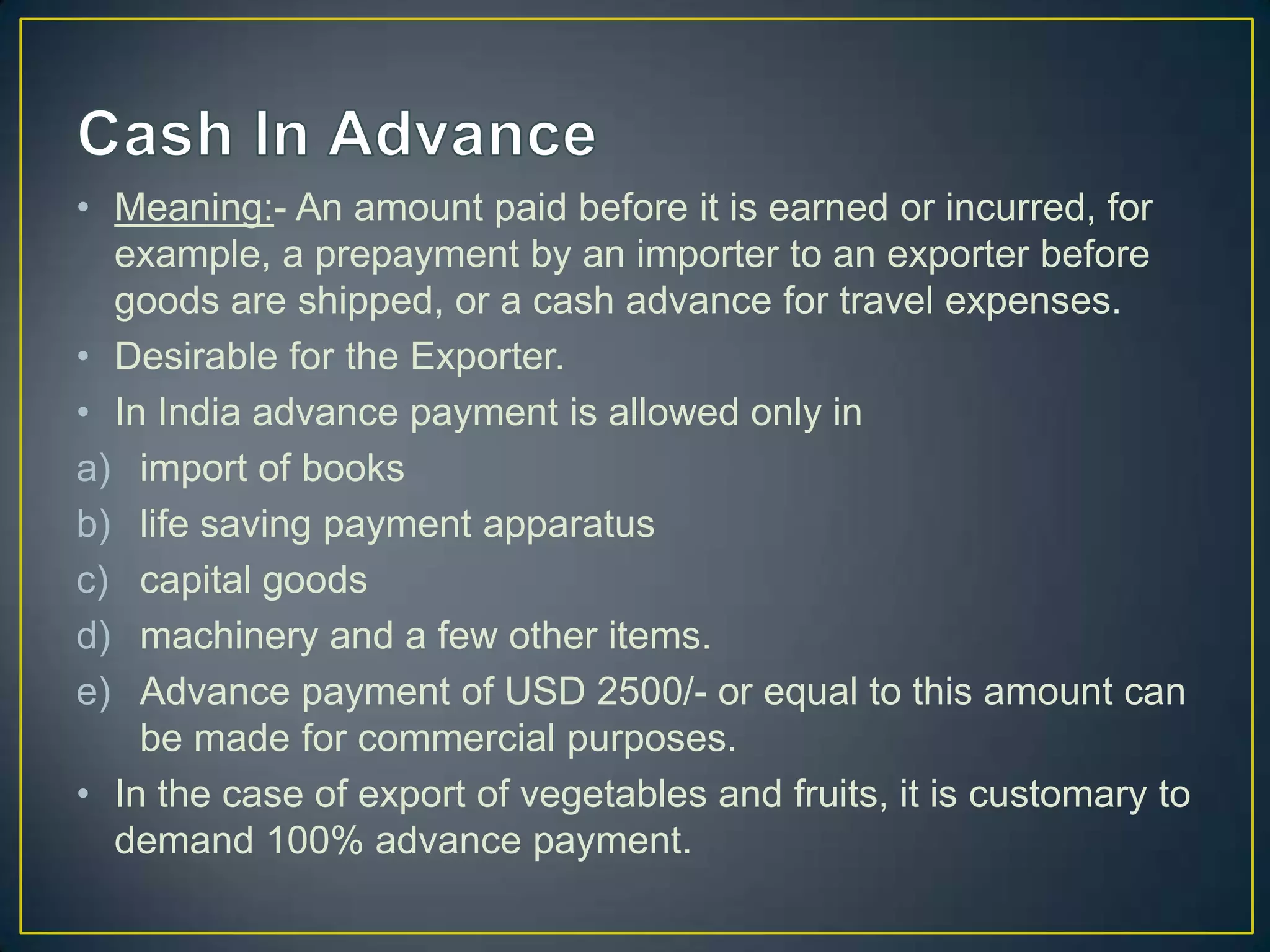 • Meaning:- An amount paid before it is earned or incurred, for
  example, a prepayment by an importer to an exporter before
  goods are shipped, or a cash advance for travel expenses.
• Desirable for the Exporter.
• In India advance payment is allowed only in
a) import of books
b) life saving payment apparatus
c) capital goods
d) machinery and a few other items.
e) Advance payment of USD 2500/- or equal to this amount can
    be made for commercial purposes.
• In the case of export of vegetables and fruits, it is customary to
  demand 100% advance payment.
 