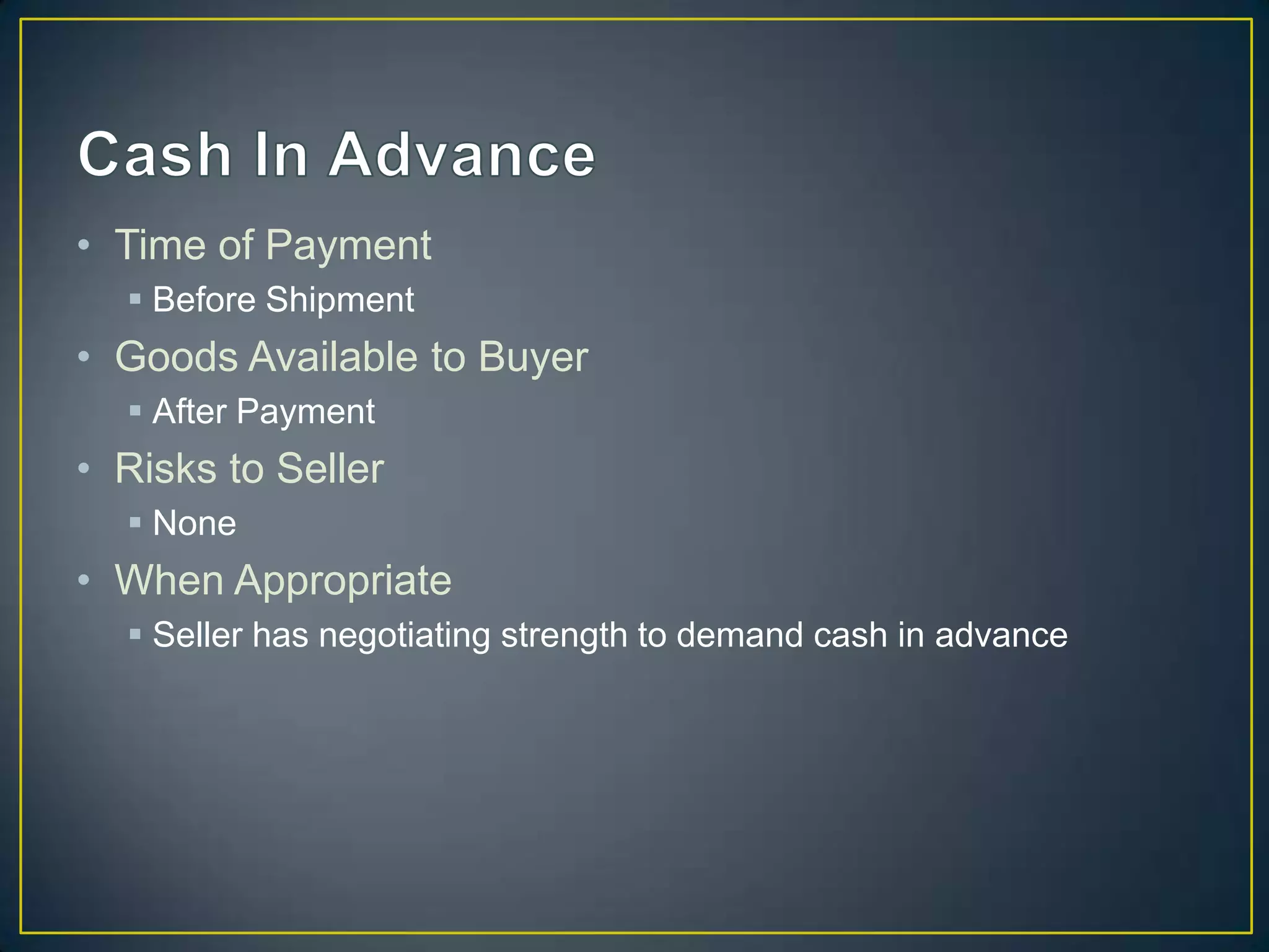 • Time of Payment
   Before Shipment
• Goods Available to Buyer
   After Payment
• Risks to Seller
   None
• When Appropriate
   Seller has negotiating strength to demand cash in advance
 