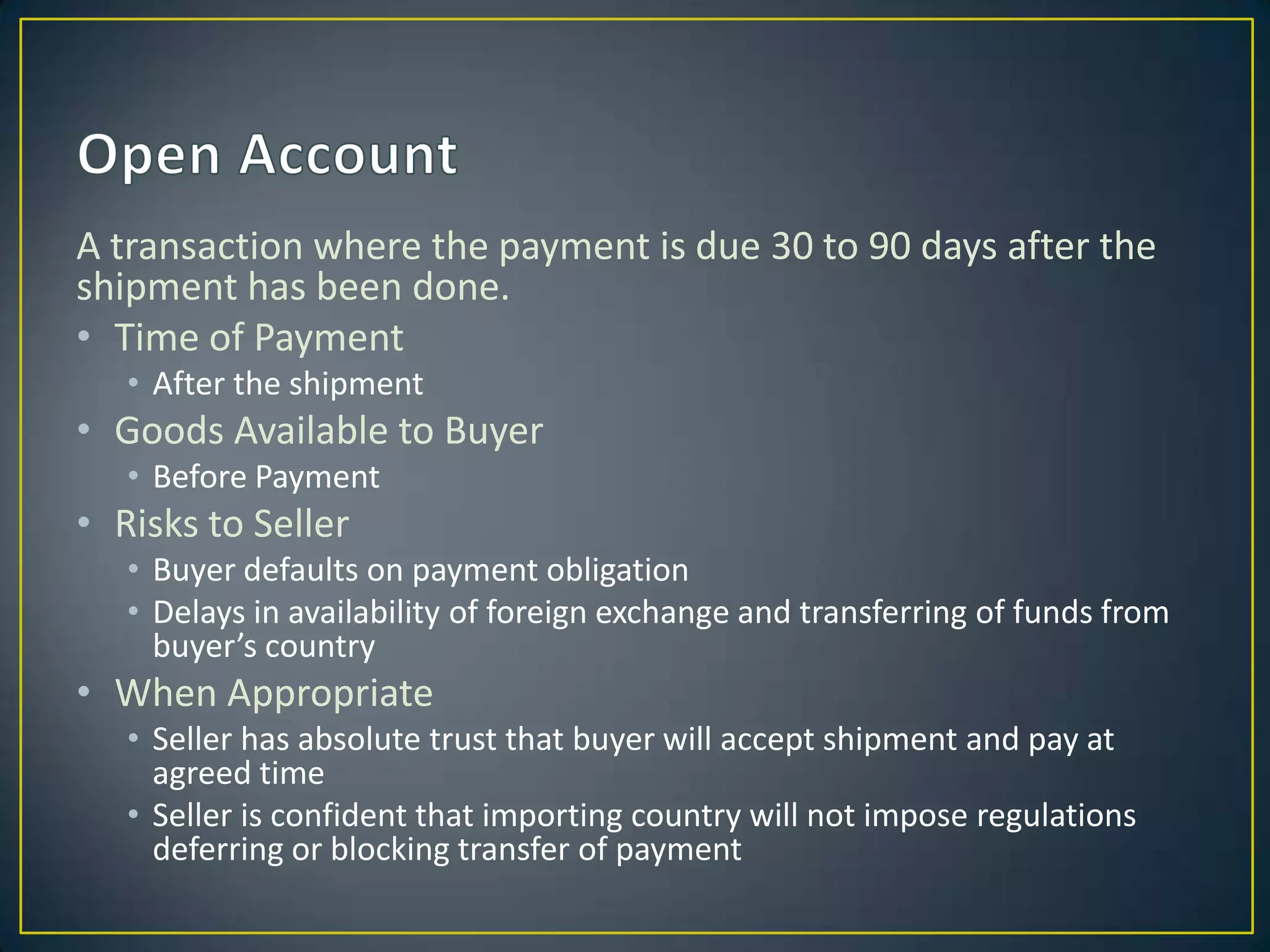 A transaction where the payment is due 30 to 90 days after the
shipment has been done.
• Time of Payment
   • After the shipment
• Goods Available to Buyer
   • Before Payment
• Risks to Seller
   • Buyer defaults on payment obligation
   • Delays in availability of foreign exchange and transferring of funds from
     buyer’s country
• When Appropriate
   • Seller has absolute trust that buyer will accept shipment and pay at
     agreed time
   • Seller is confident that importing country will not impose regulations
     deferring or blocking transfer of payment
 