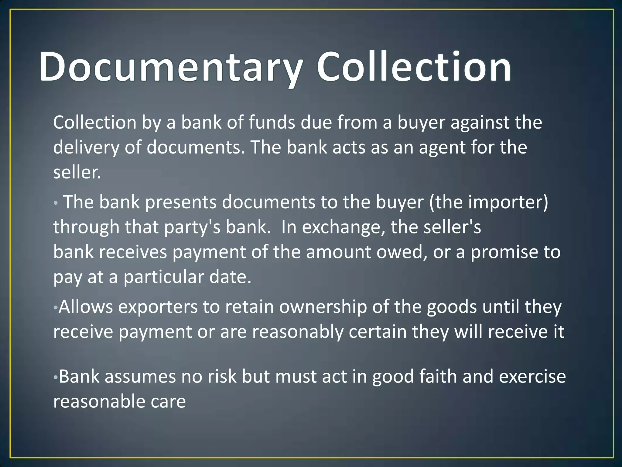 Collection by a bank of funds due from a buyer against the
delivery of documents. The bank acts as an agent for the
seller.
• The bank presents documents to the buyer (the importer)
through that party's bank. In exchange, the seller's
bank receives payment of the amount owed, or a promise to
pay at a particular date.
•Allows exporters to retain ownership of the goods until they
receive payment or are reasonably certain they will receive it

•Bank assumes no   risk but must act in good faith and exercise
reasonable care
 