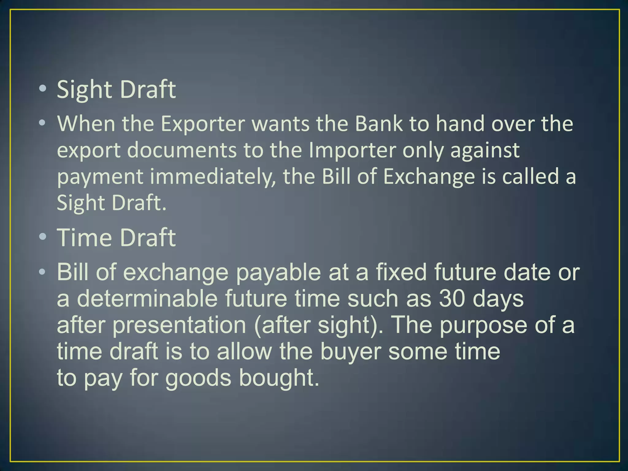 • Sight Draft
• When the Exporter wants the Bank to hand over the
  export documents to the Importer only against
  payment immediately, the Bill of Exchange is called a
  Sight Draft.
• Time Draft
• Bill of exchange payable at a fixed future date or
  a determinable future time such as 30 days
  after presentation (after sight). The purpose of a
  time draft is to allow the buyer some time
  to pay for goods bought.
 