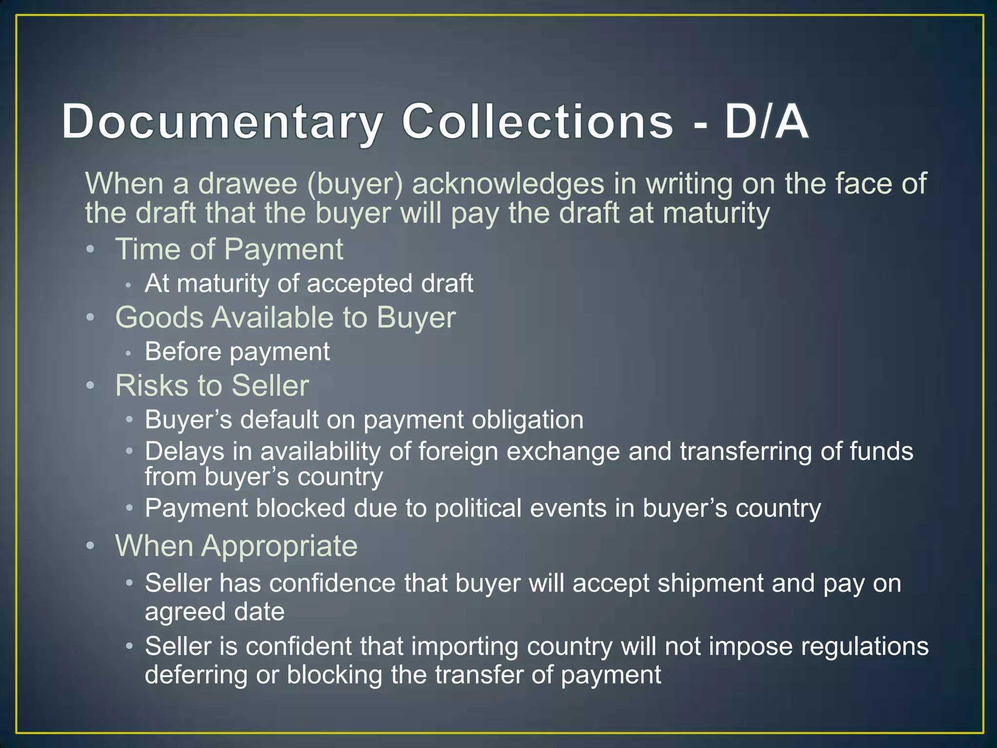 When a drawee (buyer) acknowledges in writing on the face of
the draft that the buyer will pay the draft at maturity
• Time of Payment
   •   At maturity of accepted draft
• Goods Available to Buyer
   •   Before payment
• Risks to Seller
   • Buyer’s default on payment obligation
   • Delays in availability of foreign exchange and transferring of funds
     from buyer’s country
   • Payment blocked due to political events in buyer’s country
• When Appropriate
   • Seller has confidence that buyer will accept shipment and pay on
     agreed date
   • Seller is confident that importing country will not impose regulations
     deferring or blocking the transfer of payment
 