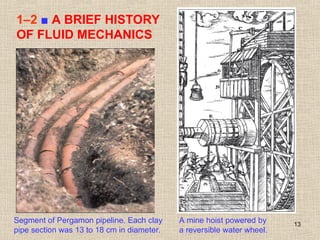 13
1–2 ■ A BRIEF HISTORY
OF FLUID MECHANICS
Segment of Pergamon pipeline. Each clay
pipe section was 13 to 18 cm in diameter.
A mine hoist powered by
a reversible water wheel.
 