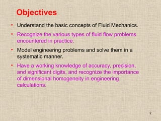 2
Objectives
• Understand the basic concepts of Fluid Mechanics.
• Recognize the various types of fluid flow problems
encountered in practice.
• Model engineering problems and solve them in a
systematic manner.
• Have a working knowledge of accuracy, precision,
and significant digits, and recognize the importance
of dimensional homogeneity in engineering
calculations.
 