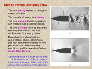 22
Steady versus Unsteady Flow
• The term steady implies no change at
a point with time.
• The opposite of steady is unsteady.
• The term uniform implies no change
with location over a specified region.
• The term periodic refers to the kind of
unsteady flow in which the flow
oscillates about a steady mean.
• Many devices such as turbines,
compressors, boilers, condensers,
and heat exchangers operate for long
periods of time under the same
conditions, and they are classified as
steady-flow devices.
Oscillating wake of a blunt-based airfoil
at Mach number 0.6. Photo (a) is an
instantaneous image, while photo (b) is
a long-exposure (time-averaged) image.
 