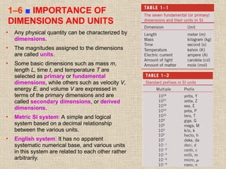 28
1–6 ■ IMPORTANCE OF
DIMENSIONS AND UNITS
• Any physical quantity can be characterized by
dimensions.
• The magnitudes assigned to the dimensions
are called units.
• Some basic dimensions such as mass m,
length L, time t, and temperature T are
selected as primary or fundamental
dimensions, while others such as velocity V,
energy E, and volume V are expressed in
terms of the primary dimensions and are
called secondary dimensions, or derived
dimensions.
• Metric SI system: A simple and logical
system based on a decimal relationship
between the various units.
• English system: It has no apparent
systematic numerical base, and various units
in this system are related to each other rather
arbitrarily.
 