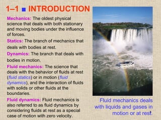3
1–1 ■ INTRODUCTION
Fluid mechanics deals
with liquids and gases in
motion or at rest.
Mechanics: The oldest physical
science that deals with both stationary
and moving bodies under the influence
of forces.
Statics: The branch of mechanics that
deals with bodies at rest.
Dynamics: The branch that deals with
bodies in motion.
Fluid mechanics: The science that
deals with the behavior of fluids at rest
(fluid statics) or in motion (fluid
dynamics), and the interaction of fluids
with solids or other fluids at the
boundaries.
Fluid dynamics: Fluid mechanics is
also referred to as fluid dynamics by
considering fluids at rest as a special
case of motion with zero velocity.
 