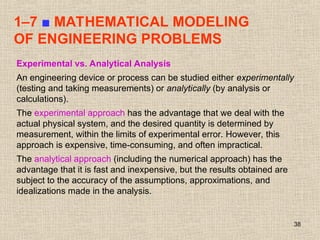 38
1–7 ■ MATHEMATICAL MODELING
OF ENGINEERING PROBLEMS
Experimental vs. Analytical Analysis
An engineering device or process can be studied either experimentally
(testing and taking measurements) or analytically (by analysis or
calculations).
The experimental approach has the advantage that we deal with the
actual physical system, and the desired quantity is determined by
measurement, within the limits of experimental error. However, this
approach is expensive, time-consuming, and often impractical.
The analytical approach (including the numerical approach) has the
advantage that it is fast and inexpensive, but the results obtained are
subject to the accuracy of the assumptions, approximations, and
idealizations made in the analysis.
 