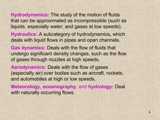 4
Hydrodynamics: The study of the motion of fluids
that can be approximated as incompressible (such as
liquids, especially water, and gases at low speeds).
Hydraulics: A subcategory of hydrodynamics, which
deals with liquid flows in pipes and open channels.
Gas dynamics: Deals with the flow of fluids that
undergo significant density changes, such as the flow
of gases through nozzles at high speeds.
Aerodynamics: Deals with the flow of gases
(especially air) over bodies such as aircraft, rockets,
and automobiles at high or low speeds.
Meteorology, oceanography, and hydrology: Deal
with naturally occurring flows.
 