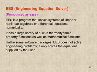 45
EES (Engineering Equation Solver)
(Pronounced as ease):
EES is a program that solves systems of linear or
nonlinear algebraic or differential equations
numerically.
It has a large library of built-in thermodynamic
property functions as well as mathematical functions.
Unlike some software packages, EES does not solve
engineering problems; it only solves the equations
supplied by the user.
 