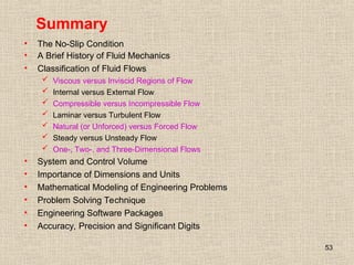 53
Summary
• The No-Slip Condition
• A Brief History of Fluid Mechanics
• Classification of Fluid Flows
 Viscous versus Inviscid Regions of Flow
 Internal versus External Flow
 Compressible versus Incompressible Flow
 Laminar versus Turbulent Flow
 Natural (or Unforced) versus Forced Flow
 Steady versus Unsteady Flow
 One-, Two-, and Three-Dimensional Flows
• System and Control Volume
• Importance of Dimensions and Units
• Mathematical Modeling of Engineering Problems
• Problem Solving Technique
• Engineering Software Packages
• Accuracy, Precision and Significant Digits
 