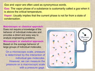 9
Gas and vapor are often used as synonymous words.
Gas: The vapor phase of a substance is customarily called a gas when it
is above the critical temperature.
Vapor: Usually implies that the current phase is not far from a state of
condensation.
On a microscopic scale, pressure
is determined by the interaction of
individual gas molecules.
However, we can measure the
pressure on a macroscopic scale
with a pressure gage.
Macroscopic or classical approach:
Does not require a knowledge of the
behavior of individual molecules and
provides a direct and easy way to
analyze engineering problems.
Microscopic or statistical approach:
Based on the average behavior of
large groups of individual molecules.
 