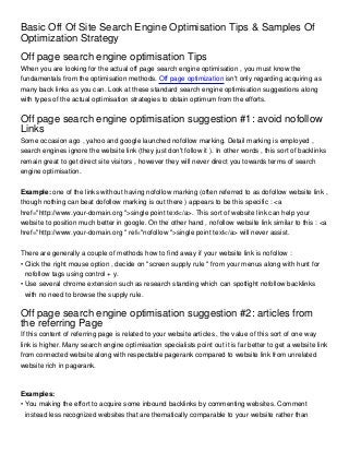 Basic Off Of Site Search Engine Optimisation Tips & Samples Of
Optimization Strategy
Off page search engine optimisation Tips
When you are looking for the actual off page search engine optimisation , you must know the
fundamentals from the optimisation methods. Off page optimization isn't only regarding acquiring as
many back links as you can. Look at these standard search engine optimisation suggestions along
with types of the actual optimisation strategies to obtain optimum from the efforts.


Off page search engine optimisation suggestion #1: avoid nofollow
Links
Some occasion ago , yahoo and google launched nofollow marking. Detail marking is employed ,
search engines ignore the website link (they just don't follow it ). In other words , this sort of backlinks
remain great to get direct site visitors , however they will never direct you towards terms of search
engine optimisation.


Example: one of the links without having nofollow marking (often referred to as dofollow website link ,
though nothing can beat dofollow marking is out there ) appears to be this specific : <a
href="http://www.your-domain.org ">single point text</a>. This sort of website link can help your
website to position much better in google. On the other hand , nofollow website link similar to this : <a
href="http://www.your-domain.org " ref="nofollow ">single point text</a> will never assist.


There are generally a couple of methods how to find away if your website link is nofollow :
• Click the right mouse option , decide on "screen supply rule " from your menus along with hunt for
  nofollow tags using control + y.
• Use several chrome extension such as research standing which can spotlight nofollow backlinks
  with no need to browse the supply rule.

Off page search engine optimisation suggestion #2: articles from
the referring Page
If this content of referring page is related to your website articles , the value of this sort of one way
link is higher. Many search engine optimisation specialists point out it is far better to get a website link
from connected website along with respectable pagerank compared to website link from unrelated
website rich in pagerank.



Examples:
• You making the effort to acquire some inbound backlinks by commenting websites. Comment
  instead less recognized websites that are thematically comparable to your website rather than
 