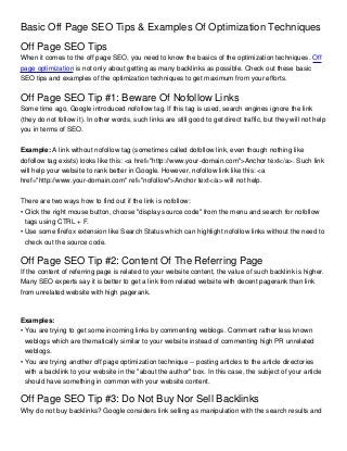 Basic Off Page SEO Tips & Examples Of Optimization Techniques
Off Page SEO Tips
When it comes to the off page SEO, you need to know the basics of the optimization techniques. Off
page optimization is not only about getting as many backlinks as possible. Check out these basic
SEO tips and examples of the optimization techniques to get maximum from your efforts.


Off Page SEO Tip #1: Beware Of Nofollow Links
Some time ago, Google introduced nofollow tag. If this tag is used, search engines ignore the link
(they do not follow it). In other words, such links are still good to get direct traffic, but they will not help
you in terms of SEO.


Example: A link without nofollow tag (sometimes called dofollow link, even though nothing like
dofollow tag exists) looks like this: <a href="http://www.your-domain.com">Anchor text</a>. Such link
will help your website to rank better in Google. However, nofollow link like this: <a
href="http://www.your-domain.com" ref="nofollow">Anchor text</a> will not help.


There are two ways how to find out if the link is nofollow:
• Click the right mouse button, choose "display source code" from the menu and search for nofollow
  tags using CTRL + F.
• Use some firefox extension like Search Status which can highlight nofollow links without the need to
  check out the source code.

Off Page SEO Tip #2: Content Of The Referring Page
If the content of referring page is related to your website content, the value of such backlink is higher.
Many SEO experts say it is better to get a link from related website with decent pagerank than link
from unrelated website with high pagerank.



Examples:
• You are trying to get some incoming links by commenting weblogs. Comment rather less known
  weblogs which are thematically similar to your website instead of commenting high PR unrelated
  weblogs.
• You are trying another off page optimization technique -- posting articles to the article directories
  with a backlink to your website in the "about the author" box. In this case, the subject of your article
  should have something in common with your website content.

Off Page SEO Tip #3: Do Not Buy Nor Sell Backlinks
Why do not buy backlinks? Google considers link selling as manipulation with the search results and
 