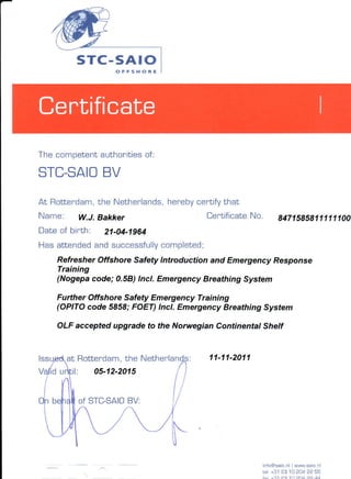 s rc -s A r o
                  o F F S ÈOi E




The competentauthoritiesof:

       BV
STC-SAIO
At Rottendam, Nethenlands,
            the          heneby
                              centifythat
Name:     W.J.Bakker                    CertificateNo.     B471SgSg1l1111
Date of birth: 21-04-1964
Has attendedand successfully
                          completed;
    Refresher Offshore Safety lntroduction and Emergency Response
    Training
    (Nogepa code; 0.58) lncl. Emergency Breathing System

    Further Offshore Safety Emergency Training
    (OPITO code 5858;FOET) lncl. Emergency Breathing System

    OLF accepted upgrade to the Norwegian Continental Shelf


         Rottendam, Nethenlan
                   the                  11-11-2011
             05-12-2015


         of STC-SAIO




                                                      nfo@ sao.nw w. saio. nl
                                                                   l
                                                     rel +31 ÍOl '10204 22 55
 