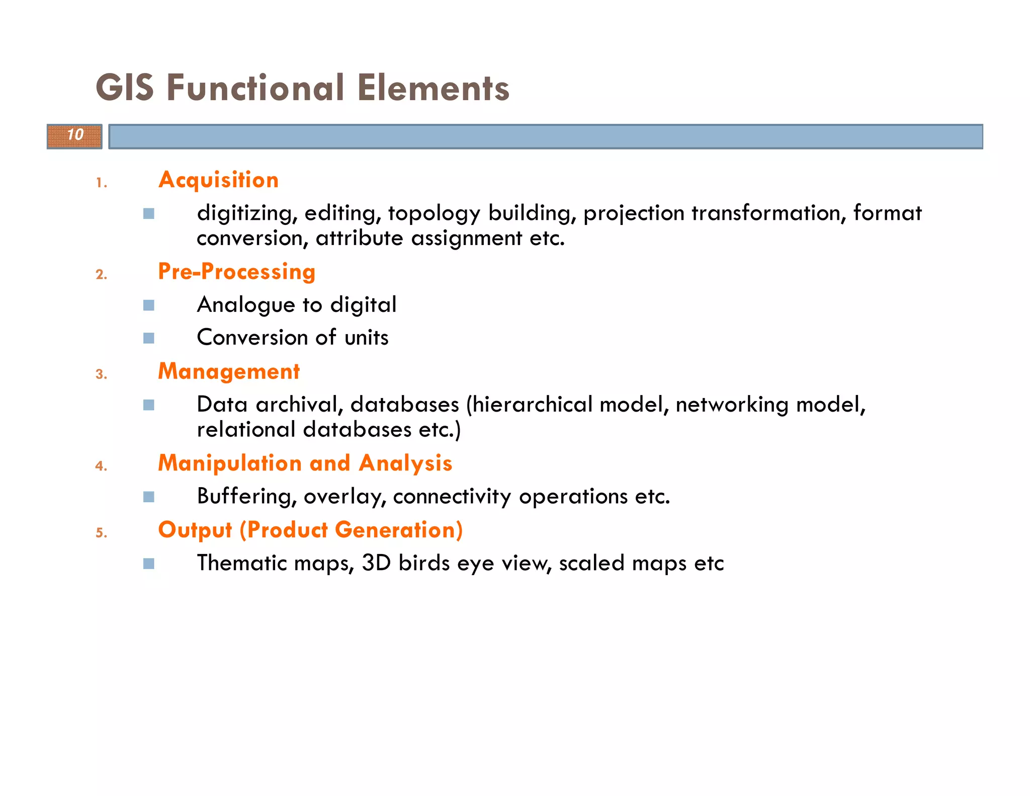 10
GIS Functional Elements
1. Acquisition
digitizing, editing, topology building, projection transformation, format
conversion, attribute assignment etc.
2. Pre-Processing
Analogue to digital
Conversion of units
3. Management
Data archival, databases (hierarchical model, networking model,
relational databases etc.)
4. Manipulation and Analysis
Buffering, overlay, connectivity operations etc.
5. Output (Product Generation)
Thematic maps, 3D birds eye view, scaled maps etc
10
 