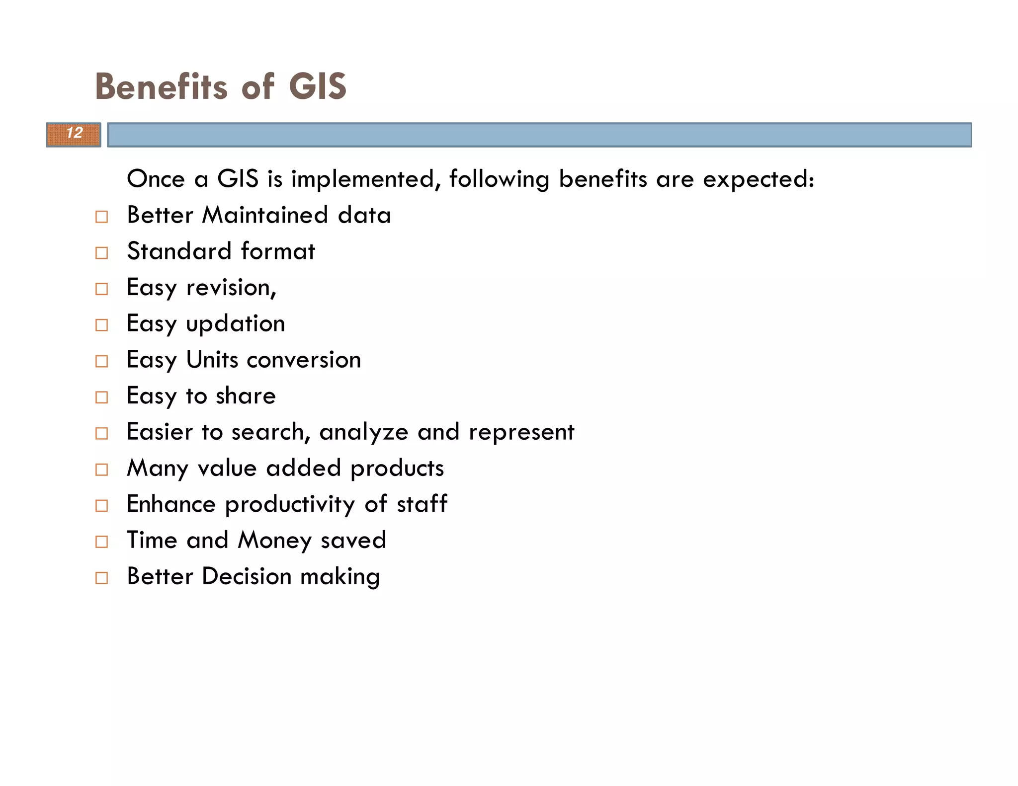 12
Benefits of GIS
Once a GIS is implemented, following benefits are expected:
Better Maintained data
Standard format
Easy revision,
Easy updation
Easy Units conversion
Easy to share
Easier to search, analyze and represent
Many value added products
Enhance productivity of staff
Time and Money saved
Better Decision making
12
 