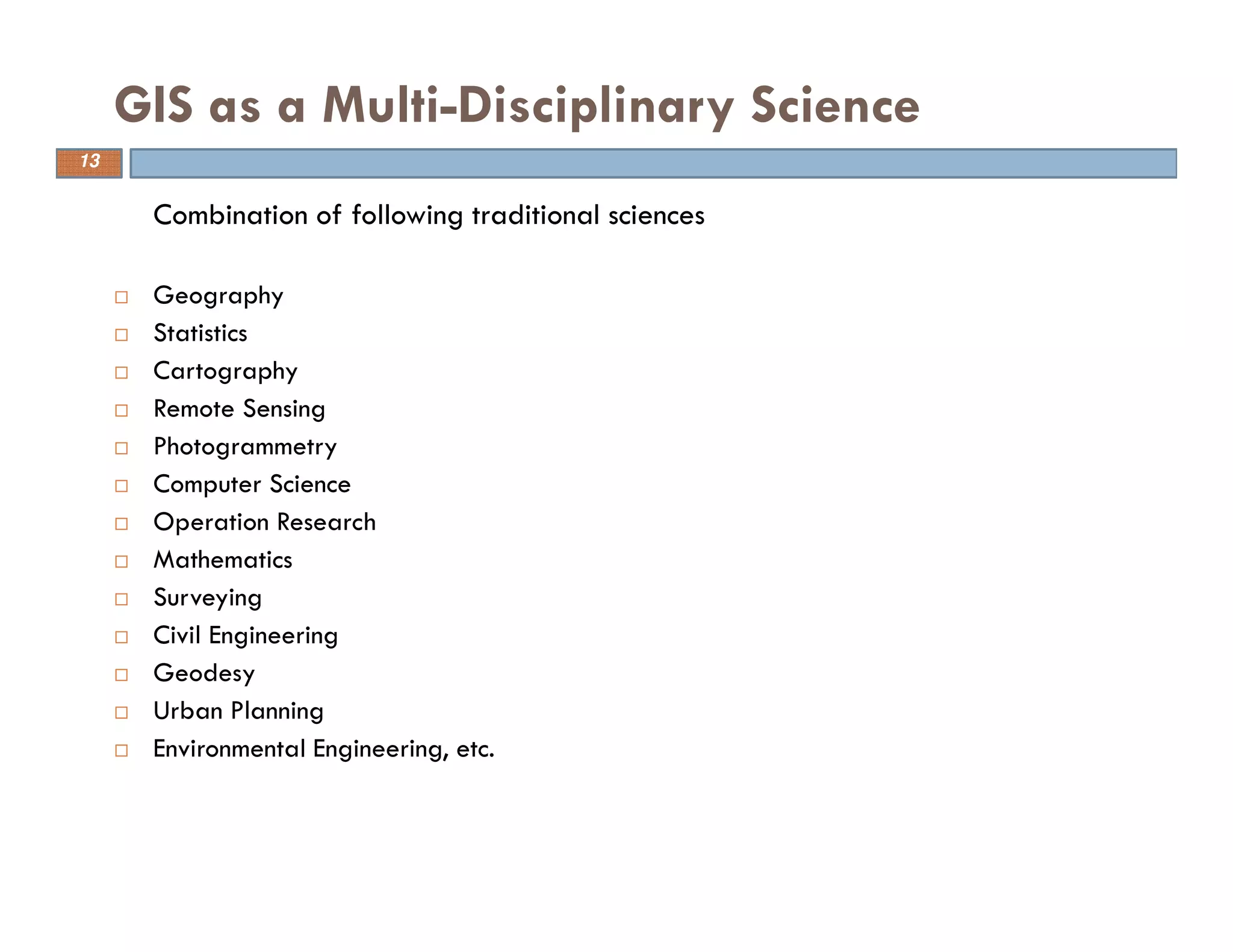 13
GIS as a Multi-Disciplinary Science
Combination of following traditional sciences
Geography
Statistics
Cartography
Remote Sensing
Photogrammetry
Computer Science
Operation Research
Mathematics
Surveying
Civil Engineering
Geodesy
Urban Planning
Environmental Engineering, etc.
13
 